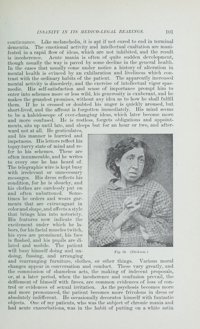 continuance. Like melancholia, it is apt if not cured to end in terminal dementia. The emotional activity and intellectual exaltation are mani- fested in a rapid flow of ideas, which are not inhibited, and the result is incoherence. Acute mania is often of quite sudden development, though usually the way is paved by some decline in the general health. In the cases that usually come under notice a history of alteration in mental health is evinced by an exhilaration and liveliness which con- trast with the ordinary habits of the patient. The apparently increased mental activity is disorderly, and the exercise of intellectual vigor spas- modic. His self-satisfaction and sense of importance prompt him to enter into schemes more or less wild, his generosity is exuberant, and he makes the grandest promises, without any idea as to how he shall fulfill them. If he is crossed or doubted his auger is quickly aroused, but short-lived, and the affront is forgotten immediately. His mind seems to be a kaleidoscope of ever-changing ideas, which later become more and more confused. He is restless, forgets obligations and appoint- ments, sits up until late, and sleeps but for an hour or two, and after- ward not at all. He gesticulates, and his manner is hurried and impetuous. His letters reflect his topsy-turvy state of mind and re- fer to his schemes. These are often innumerable, and he writes to every one he has heard of. The telegraphic wire is kept busy with irrelevant or unnecessary messages. His dress reflects his condition, for he is slouchy, and his clothes are carelessly put on and often unbuttoned. Some- times he orders and wears gar- ments that are extravagant in color and shape, and affects a style that brings him into notoriety. His features now indicate the excitement under which he la- bors, for his facial muscles twitch, his eyes are prominent, his face is flushed, and his pupils are di- lated and mobile. The patient will busy himself doing and un- doing, fussing, and arranging and rearranging furniture, clothes, or other things. Various moral changes appear in conversation and conduct. These vary greatly, and the commission of shameless acts, the making of indecent proposals, or, at a later period, when the incoherence and confusion prevail, the defilement of himself with faeces, are common evidences of loss of con- trol or evidences of sexual irritation. As the psychosis becomes more and more pronounced, the patient becomes more frivolous in dress or absolutely indifferent. He occasionally decorates himself with fantastic objects. One of my patients, who was the subject of chronic mania and had acute exacerbations, was in the habit of putting on a white satin Fig. ~4. (Dickson.)