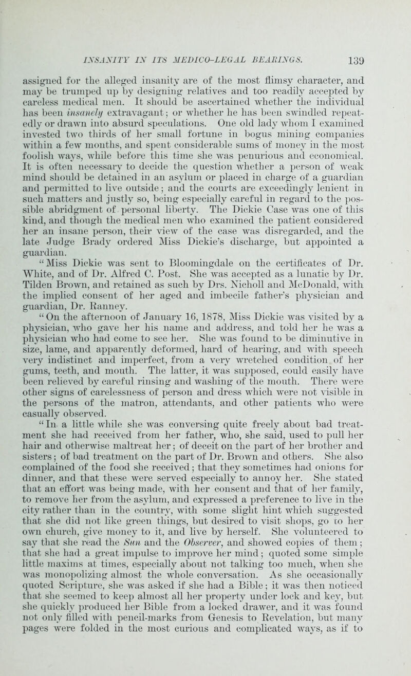 assigned, for the alleged insanity are of the most flimsy character, and may be trumped up by designing relatives and too readily accepted by careless medical men. It should be ascertained whether the individual has been insanely extravagant; or whether he has been swindled repeat- edly or drawn into absurd speculations. One old lady whom I examined invested two thirds of her small fortune in bogus mining companies within a few months, and spent considerable sums of money in the most foolish ways, while before this time she was penurious and economical. It is often necessary to decide the question whether a person of weak mind should be detained in an asylum or placed in charge of a guardian and permitted to live outside; and the courts are exceedingly lenient in such matters and justly so, being especially careful in regard to the pos- sible abridgment of personal liberty. The Dickie Case was one of this kind, and though the medical men who examined the patient considered her an insane person, their view of the case was disregarded, and the late Judge Brady ordered Miss Dickie’s discharge, but appointed a guardian. “ Miss Dickie was sent to Bloomingdale on the certificates of Dr. White, and of Dr. Alfred C. Post. She was accepted as a lunatic by Dr. Tilden Brown, and retained as such by Drs. Nicholl and McDonald, with the implied consent of her aged and imbecile father's physician and guardian, Dr. Ranney. “On the afternoon of January 1C, 1878, Miss Dickie was visited by a physician, who gave her his name and address, and told her he was a physician who had come to see her. She was found to be diminutive in size, lame, and apparently deformed, hard of hearing, and with speech very indistinct and imperfect, from a very wretched condition of her gums, teeth, and mouth. The latter, it was supposed, could easily have been relieved by careful rinsing and washing of the mouth. There were other signs of carelessness of person and dress which were not visible in the persons of the matron, attendants, and other patients who were casually observed. “ In a little while she was conversing quite freely about bad treat- ment she had received from her father, who, she said, used to pull her hair and otherwise maltreat her; of deceit on the part of her brother and sisters; of bad treatment on the part of Dr. Brown and others. She also complained of the food she received; that they sometimes had onions for dinner, and that these were served especially to annoy her. She stated that an effort was being made, with her consent and that of her family, to remove her from the asylum, and expressed a preference to live in the city rather than in the country, with some slight hint which suggested that she did not like green things, but desired to visit shops, go to her own church, give money to it, and live by herself. She volunteered to say that she read the Sun and the Observer, and showTed copies of them ; that she had a great impulse to improve her mind; quoted some simple little maxims at times, especially about not talking too much, wThen she was monopolizing almost the wdiole conversation. As she occasionally quoted Scripture, she was asked if she had a Bible; it was then noticed that she seemed to keep almost all her property under lock and key, but she quickly produced her Bible from a locked drawer, and it was found not only filled with pencil-marks from Genesis to Revelation, but many pages were folded in the most curious and complicated ways, as if to