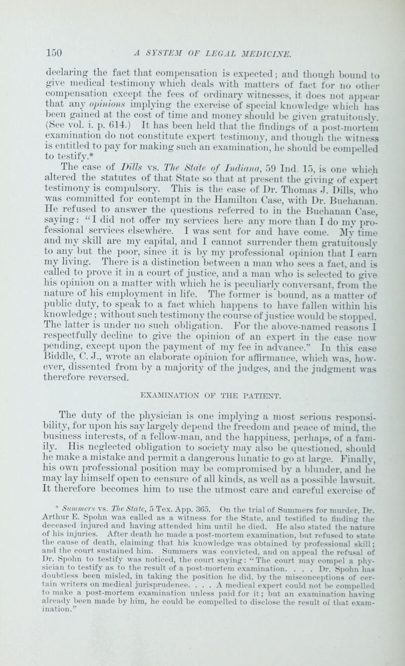 declaring the fact that compensation is expected; and though bound to give medical testimony which deals with matters of fact for no other compensation except the fees of ordinary witnesses, it does not appear that any opinions implying the exercise of special knowledge which lias been gained at the cost of time and money should be given gratuitously. \&ee vol. i. p. 014.) It has been held that the findings of a post-mortem examination do not constitute expert testimony, and though the witness is entitled to pay for making such an examination, lie should be compelled to testify.* The case of IHUs vs. The State of Indiana, 59 Ind 15, is one which altered the statutes of that State so that at present the giving of expert testimony is compulsory. This is the case of Dr. Thomas J .1 tills, who was committed for contempt in the Hamilton Case, with Dr. Buchanan. He refused to answer the questions referred to in the Buchanan Case, saying: “ I did not offer my services here any more than I do my pro- fessional services elsewhere. I was sent for and have come. My time and my skill are my capital, and I cannot surrender them gratuitously to any but the poor, since it is by my professional opinion that I earn my living. There is a distinction between a man who sees a fact, and is called to prove it in a court of justice, and a man who is selected to give his opinion on a matter with which he is peculiarly conversant, from the nature of his employment in life. The former is bound, as a matter of public duty, to speak to a fact which happens to have fallen within liis knowledge; without such testimony the course of justice would be stopped. The latter is under no such obligation. For the above-named reasons I respectfully decline to give the opinion of an expert in the ease now pending, except upon the payment of my fee in advance.” In this case Biddle, C. J., wrote an elaborate opinion for affirmance, which was, how- ever, dissented from by a majority of the judges, and the judgment was therefore reversed. EXAMINATION OF THE PATIENT. The duty of the physician is one implying a most serious responsi- bility, for upon his say largely depend the freedom and peace of mind, the business interests, of a fellow-man, and the happiness, perhaps, of a fam- ily. His neglected obligation to society may also be questioned, should he make a mistake and permit a dangerous lunatic to go at large. Finally, his own professional position may be compromised by a blunder, and he may lay himself open to censure of all kinds, as well as a possible lawsuit. It therefore becomes him to use the utmost care and careful exercise of Summers vs. The State, 5 Tex. App. 3Gf>. On the trial of Summers for murder, Dr. Arthur E. Spohn was called as a witness for tlie State, and testified to finding the deceased injured and having attended him until lie died. He also stated the nature of his injuries. After death he made a post-mortem examination, but refused to state the cause of death, claiming that his knowledge was obtained by professional skill; and the court sustained him. Summers was convicted, and on appeal the refusal of Dr. Spohn to testify was noticed, the court saying: “The court may compel a phy- sician to testify as to the result of a post-mortem examination. . . . Dr. Spohn has doubtless been misled, in taking the position he did. by the misconceptions of cer- tain writers on medical jurisprudence. ... A medical expert could not be compelled to make a post-mortem examination unless paid for it; but an examination having already been made by him, he could be compelled to disclose the result or that exam- ination.”