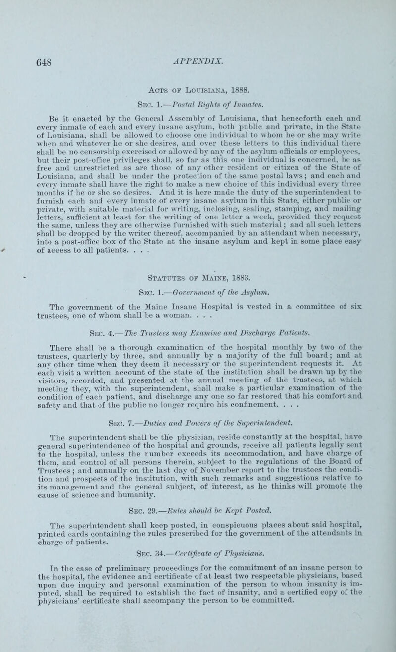 Acts op Louisiana, 1888. Sec. 1.—Postal Eights of Inmates. Be it enacted by the General Assembly of Louisiana, that henceforth each and every inmate of each and every insane asylum, both public and private, in the State of Louisiana, shall be allowed to choose one individual to whom he or she may write when and whatever he or she desires, and over these letters to this individual there shall be no censorship exercised or allowed by any of the asylum officials or employees, but their post-office privileges shall, so far as this one individual is concerned, be as free and unrestricted as are those of any other resident or citizen of the State of Louisiana, and shall be under the protection of the same postal laws; and each and every inmate shall have the right to make a new choice of this individual every three months if he or she so desires. And it is here made the duty of the superintendent to furnish each and every inmate of every insane asylum in this State, either public or private, with suitable material for writing, inclosing, sealing, stamping, and mailing letters, sufficient at least for the writing of one letter a week, provided they request the same, unless they are otherwise furnished with such material; and all such letters shall be dropped by the writer thereof, accompanied by an attendant when necessary, into a post-office box of the State at the insane asylum and kept in some place easy of access to all patients. . . . Statutes op Maine, 1883. Sec. 1.—Government of the Asylum. The government of the Maine Insane Hospital is vested in a committee of six trustees, one of whom shall be a woman. . . . Sec. 4.— The Trustees may Examine and Discharge Patients. There shall be a thorough examination of the hospital monthly by two of the trustees, quarterly by three, and annually by a majority of the full board; and at any other time when they deem it necessary or the superintendent requests it. At each visit a written account of the state of the institution shall be drawn up by the visitors, recorded, and presented at the annual meeting of the trustees, at which meeting they, with the superintendent, shall make a particular examination of the condition of each patient, and discharge any one so far restored that his comfort and safety and that of the public no longer require his confinement. . . . Sec. 7.—Duties and Powers of the Superintendent. The superintendent shall be the physician, reside constantly at the hospital, have general superintendence of the hospital and grounds, receive all patients legally sent to the hospital, unless the number exceeds its accommodation, and have charge of them, and control of all persons therein, subject to the regulations of the Board of Trustees; and annually on the last day of November report to the trustees the condi- tion and prospects of the institution, with such remarks and suggestions relative to its management and the general subject, of interest, as he thinks will promote the cause of science and humanity. Sec. 29.—Rules should be Kept Posted. The superintendent shall keep posted, in conspicuous places about said hospital, printed cards containing the rules prescribed for the government of the attendants in charge of patients. Sec. 34.—Certificate of Physicians. In the case of preliminary proceedings for the commitment of an insane person to the hospital, the evidence and certificate of at least two respectable physicians, based upon due inquiry and personal examination of the person to whom insanity is im- puted, shall be required to establish the fact of insanity, and a certified copy of the physicians’ certificate shall accompany the person to be committed.