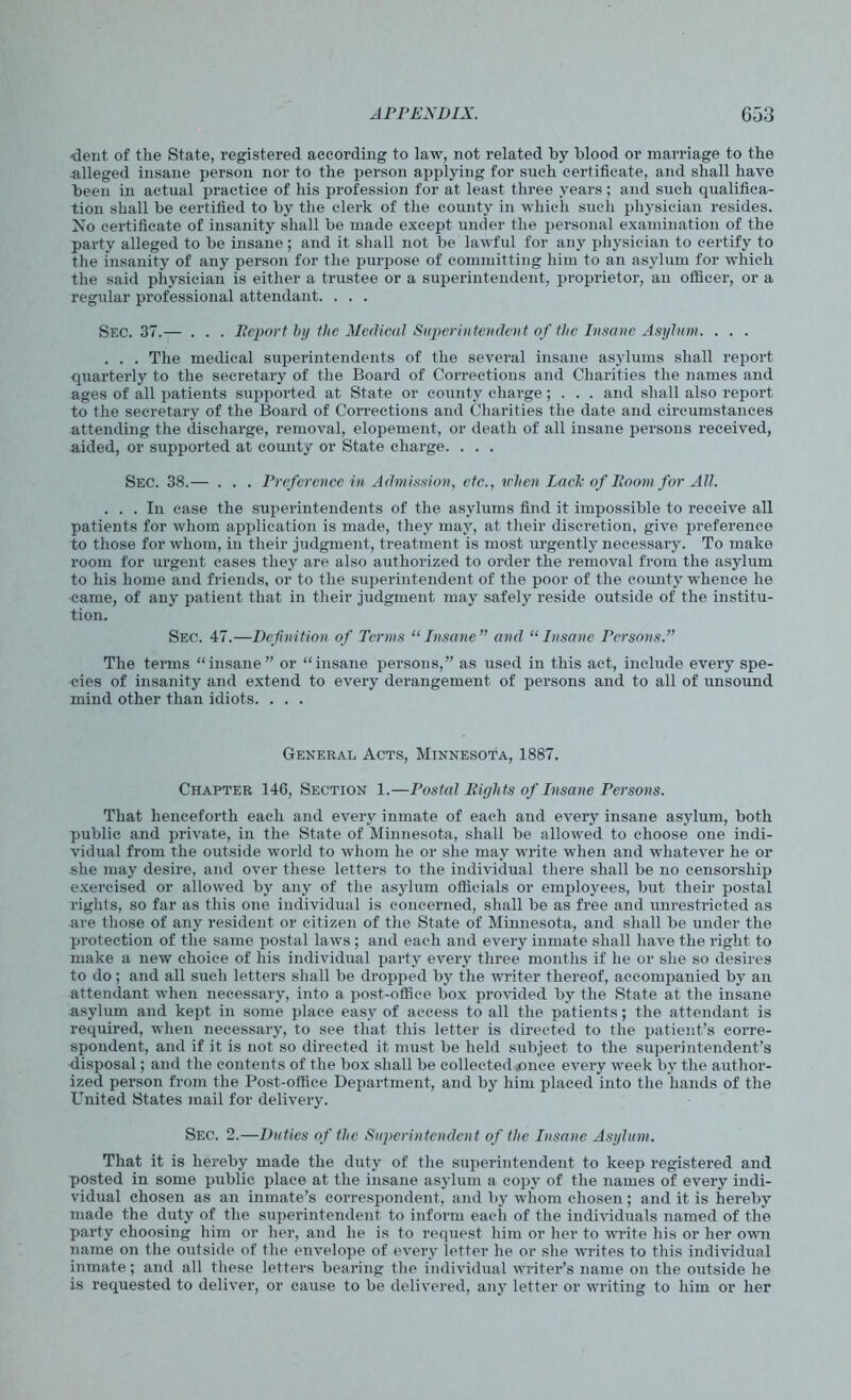 ■dent of the State, registered according to law, not related by blood or marriage to the alleged insane person nor to the person applying for such certificate, and shall have been in actual practice of his profession for at least three years ; and such qualifica- tion shall be certified to by the clerk of the county in which such physician resides. No certificate of insanity shall be made except under the personal examination of the party alleged to be insane; and it shall not be lawful for any physician to certify to the insanity of any person for the purpose of committing him to an asylum for which the said physician is either a trustee or a superintendent, proprietor, an officer, or a regular professional attendant. . . . Sec. 37.— . . . Report by the Medical Superintendent of the Insane Asylum. . . . . . . The medical superintendents of the several insane asylums shall report quarterly to the secretary of the Board of Corrections and Charities the names and ages of all patients supported at State or county charge; . . . and shall also report to the secretary of the Board of Corrections and Charities the date and circumstances attending the discharge, removal, elopement, or death of all insane persons received, aided, or supported at county or State charge. . . . Sec. 38.— . . . Preference in Admission, etc., when Lack of Room for All. ... In case the superintendents of the asylums find it impossible to receive all patients for whom application is made, they may, at their discretion, give preference to those for whom, in their judgment, treatment is most urgently necessary. To make room for urgent cases they are also authorized to order the removal from the asylum to his home and friends, or to the superintendent of the poor of the county whence he came, of any patient that in their judgment may safely reside outside of the institu- tion. Sec. 47.—Definition of Terms “Insane” and “Insane Persons.” The terms “insane” or “insane persons,” as used in this act, include every spe- cies of insanity and extend to every derangement of persons and to all of unsound mind other than idiots. . . . General Acts, Minnesota, 1887. Chapter 146, Section 1.—Postal Rights of Insane Persons. That henceforth each and every inmate of each and every insane asylum, both public and private, in the State of Minnesota, shall be allowed to choose one indi- vidual from the outside world to whom he or she may write when and whatever he or she may desire, and over these letters to the individual there shall be no censorship exercised or allowed by any of the asylum officials or employees, but their postal rights, so far as this one individual is concerned, shall be as free and unrestricted as are those of any resident or citizen of the State of Minnesota, and shall be under the protection of the same postal laws; and each and every inmate shall have the right to make a new choice of his individual party every three months if he or she so desires to do; and all such letters shall be dropped by the writer thereof, accompanied by an attendant when necessary, into a post-office box provided by the State at the insane asylum and kept in some place easy of access to all the patients; the attendant is required, when necessary, to see that this letter is directed to the patient’s corre- spondent, and if it is not so directed it must be held subject to the superintendent’s disposal; and the contents of the box shall be collected jonce every week by the author- ized person from the Post-office Department, and by him placed into the hands of the United States mail for delivery. Sec. 2.—Duties of the Superintendent of the Insane Asylum. That it is hereby made the duty of the superintendent to keep registered and posted in some public place at the insane asylum a copy of the names of every indi- vidual chosen as an inmate’s correspondent, and by whom chosen; and it is hereby made the duty of the superintendent to inform each of the individuals named of the party choosing him or her, and he is to request him or her to write his or her own name on the outside of the envelope of every letter he or she writes to this individual inmate; and all these letters bearing the individual writer’s name on the outside he is requested to deliver, or cause to be delivered, any letter or writing to him or her