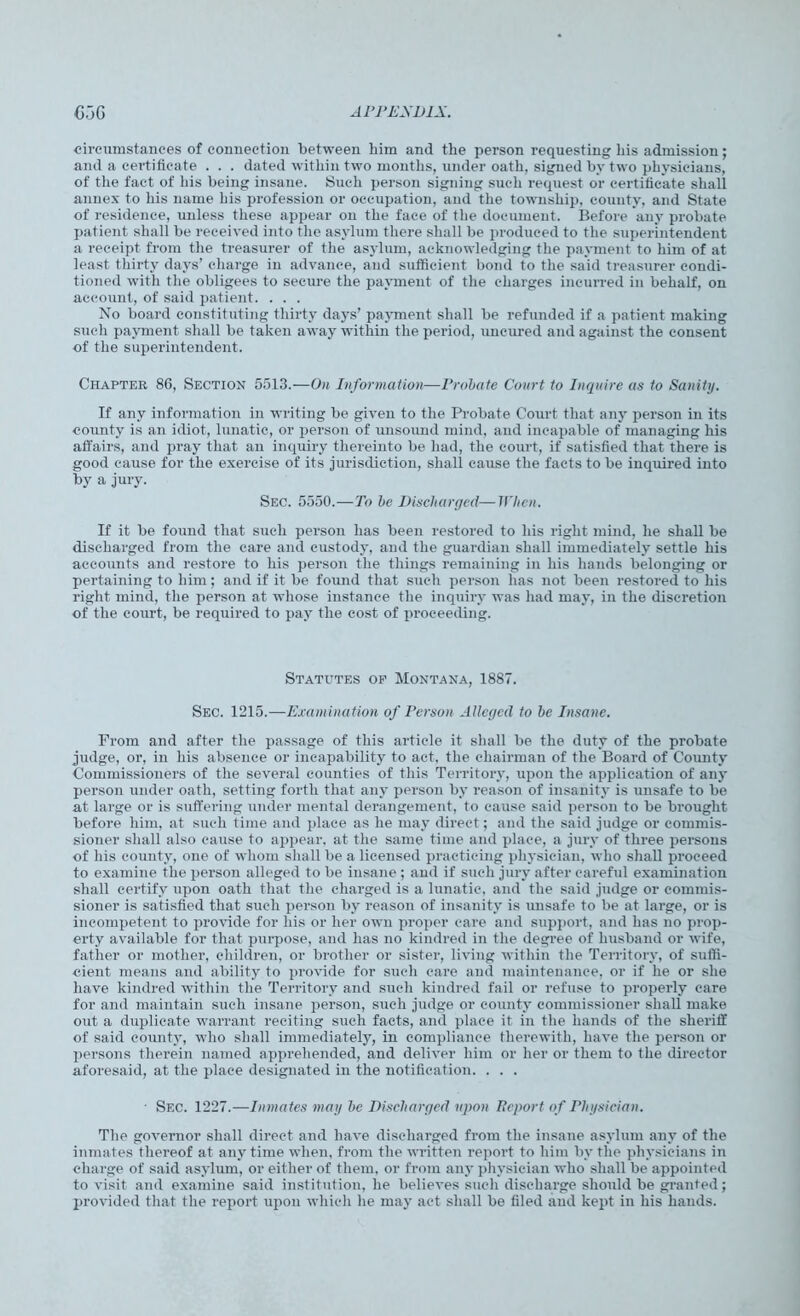 circumstances of connection between him and the person requesting his admission; and a certificate . . . dated within two months, under oath, signed by two physicians, of the fact of his being insane. Such person signing such request or certificate shall annex to his name his profession or occupation, and the township, county, and State of residence, unless these appear on the face of the document. Before any probate patient shall be received into the asylum there shall be produced to the superintendent a receipt from the treasurer of the asylum, acknowledging the payment to him of at least thirty days’ charge in advance, and sufficient bond to the said treasurer condi- tioned with the obligees to secure the payment of the charges incurred in behalf, on account, of said patient. . . . No board constituting thirty days’ payment shall be refunded if a patient making such payment shall be taken away within the period, uncured and against the consent of the superintendent. Chapter 86, Section 5513.—On Information—Probate Court to Inquire as to Sanity. If any information in writing be given to the Probate Court that any person in its county is an idiot, lunatic, or person of unsound inind, and incapable of managing his affairs, and pray that an inquiry thereinto be had, the court, if satisfied that there is good cause for the exercise of its jurisdiction, shall cause the facts to be inquired into by a jury. Sec. 5550.—To be Discharged—When. If it be found that such person has been restored to his right mind, he shall be discharged from the care and custody, and the guardian shall immediately settle his accounts and restore to his person the things remaining in his hands belonging or pertaining to him; and if it be found that such person has not been restored to his right mind, the person at whose instance the inquiry was had may, in the discretion of the court, be required to pay the cost of proceeding. Statutes op Montana, 1887. Sec. 1215.—Examination of Person Alleged to be Insane. From and after the passage of this article it shall be the duty of the probate judge, or, in his absence or incapability to act. the chairman of the Board of County Commissioners of the several counties of this Territory, upon the application of any person under oath, setting forth that any person by reason of insanity is unsafe to be at large or is suffering under mental derangement, to cause said person to be brought before him, at such time and place as he may direct; and the said judge or commis- sioner shall also cause to appear, at the same time and place, a jury of three persons of his county, one of whom shall be a licensed practicing physician, who shall proceed to examine the person alleged to be insane ; and if such jury after careful examination shall certify upon oath that the charged is a lunatic, and the said judge or commis- sioner is satisfied that such person by reason of insanity is unsafe to be at large, or is incompetent to provide for his or her own proper care and support, and has no prop- erty available for that purpose, and has no kindred in the degree of husband or wife, father or mother, children, or brother or sister, living within the Territory, of suffi- cient means and ability to provide for such care and maintenance, or if he or she have kindred within the Territory and such kindred fail or refuse to properly care for and maintain such insane person, such judge or county commissioner shall make out a duplicate warrant reciting such facts, and place it in the hands of the sheriff of said county, who shall immediately, in compliance therewith, have the person or persons therein named apprehended, and deliver him or her or them to the director aforesaid, at the place designated in the notification. . . . Sec. 1227.—Inmates may be Discharged upon Report of Physician. The governor shall direct and have discharged from the insane asylum any of the inmates thereof at any time when, from the written report to him by the physicians in charge of said asylum, or either of them, or from any physician who shall be appointed to visit and examine said institution, he believes such discharge should be granted; provided that the report upon which he may act shall be filed and kept in his hands.