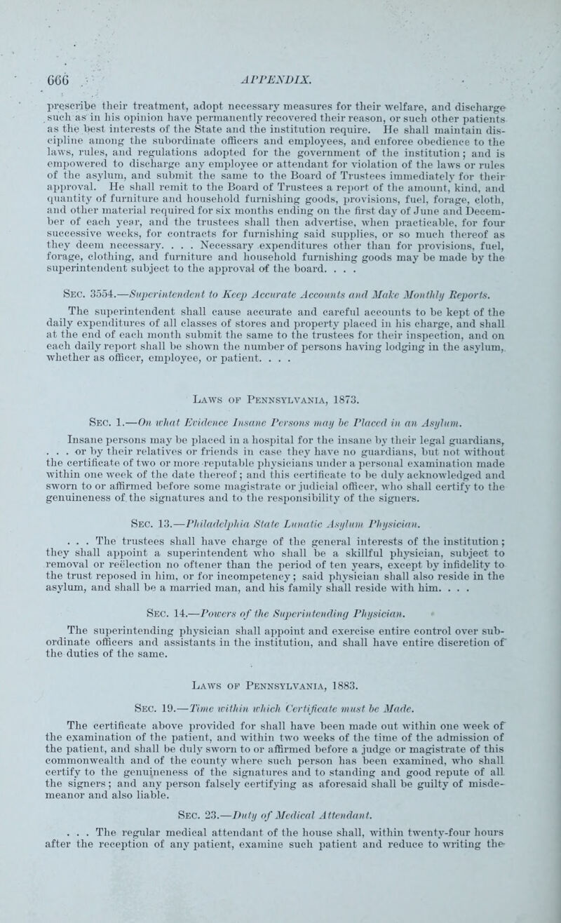 prescribe their treatment, adopt necessary measures for their welfare, and discharge such as in his opinion have permanently recovered their reason, or such other patients as the best interests of the State and the institution require. He shall maintain dis- cipline among the subordinate officers and employees, and enforce obedience to the laws, rules, and regulations adopted for the government of the institution; and is empowered to discharge any employee or attendant for violation of the laws or rules of the asylum, and submit the same to the Board of Trustees immediately for their approval. He shall remit to the Board of Trustees a report of the amount, kind, and quantity of furniture and household furnishing goods, provisions, fuel, forage, cloth, and other material required for six months ending on the first day of June and Decem- ber of each year, and the trustees shall then advertise, when practicable, for four successive weeks, for contracts for furnishing said supplies, or so much thereof as they deem necessary. . . . Necessary expenditures other than for provisions, fuel, forage, clothing, and furniture and household furnishing goods may be made by the superintendent subject to the approval of the board. . . . Sec. 3554.—Superintendent to Keep Accurate Accounts and Male Monthly Beports. The superintendent shall cause accurate and careful accounts to be kept of the daily expenditures of all classes of stores and property placed in his charge, and shall at the end of each month submit the same to the trustees for their inspection, and on each daily report shall be shown the number of persons having lodging in the asylum, whether as officer, employee, or patient. . . . Laws op Pennsylvania, 1873. Sec. 1.—On what Evidence Insane Persons may he Placed in an Asylum. Insane persons may be placed in a hospital for the insane by their legal guardians, ... or by their relatives or friends in case they have no guardians, but not without the certificate of two or more reputable physicians under a personal examination made within one week of the date thereof; and this certificate to be duly acknowledged and sworn to or affirmed before some magistrate or judicial officer, who shall certify to the genuineness of the signatures and to the responsibility of the signers. Sec. 13.—Philadelphia State Lunatic Asylum Physician. . . . The trustees shall have charge of the general interests of the institution; they shall appoint a superintendent who shall be a skillful physician, subject to removal or reelection no oftener than the period of ten years, except by infidelity to the trust reposed in him, or for incompetency; said physician shall also reside in the asylum, and shall be a married man, and his family shall reside with him. . . . Sec. 14.—Powers of the Superintending Physician. The superintending physician shall appoint and exercise entire control over sub- ordinate officers and assistants in the institution, and shall have entire discretion of the duties of the same. Laws op Pennsylvania, 1883. Sec. 19.—Tunc within which Certificate must he Made. The certificate above provided for shall have been made out within one week of the examination of the patient, and within two weeks of the time of the admission of the patient, and shall be duly sworn to or affirmed before a judge or magistrate of this commonwealth and of the county where such person has been examined, who shall certify to the genuineness of the signatures and to standing and good repute of all the signers; and any person falsely certifying as aforesaid shall be guilty of misde- meanor and also liable. Sec. 23.—Duty of Medical Attendant. . . . The regular medical attendant of the house shall, within twenty-four hours after the reception of any patient, examine such patient and reduce to writing the-