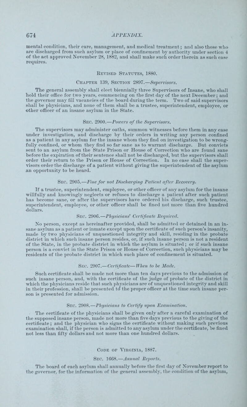 mental condition, tlieir care, management, and medical treatment; and also those who are discharged from such asylum or place of confinement by authority under section 4 of the act approved November 28, 1882, and shall make such order therein as such case requires. Revised Statutes, 1880. Chapter 139, Section 2897.—Supervisors. The general assembly shall elect biennially three Supervisors of Insane, who shall hold their office for two years, commencing on the first day of the next December; and the governor may fill vacancies of the board during the term. Two of said supervisors shall be physicians, and none of them shall be a trustee, superintendent, employee, or other officer of an insane asylum in the State. Sec. 2900.—Powers of the Supervisors. The supervisors may administer oaths, summon witnesses before them in any case under investigation, and discharge by their orders in writing any person confined as a patient in any asylum for the insane whom they find on investigation to be wrong- fully confined, or whom they find so far sane as to warrant discharge. But convicts sent to an asylum from the State Prison or House of Correction who are found sane before the expiration of their sentence shall not be discharged, but the supervisors shall order their return to the Prison or House of Correction. In no case shall the super- visors order the discharge of a patient without giving the superintendent of the asylum an opportunity to be heard. Sec. 2905.—Fine for not Discharging Patient after Recovery. If a trustee, superintendent, employee, or other officer of any asylum for the insane willfully and knowingly neglects or refuses to discharge a patient after such patient has become sane, or after the supervisors have ordered his discharge, such trustee, superintendent, employee, or other officer shall be fined not more than five hundred dollars. Sec. 2906.—Physicians’ Certificate Required. No person, except as hereinafter provided, shall be admitted or detained in an in- sane asylum as a patient or inmate except upon the certificate of such person’s insanity, made by two physicians of unquestioned integrity and skill, residing in the probate district in which such insane person resides, or, if such insane person is not a resident of the State, in the probate district in which the asylum is situated; or if such insane person is a convict in the State Prison or House of Correction, such physicians may be residents of the probate district in which such place of confinement is situated. Sec. 2907.—Certificate—When to he Made. Such certificate shall be made not more than ten days previous to the admission of such insane person, and, with the certificate of the judge of probate of the district in which the physicians reside that such physicians are of unquestioned integrity and skill in their profession, shall be presented to* the proper officer at the time such insane per- son is presented for admission. Sec. 2908.—Physicians to Certify upon Examination. The certificate of the physicians shall be given only after a careful examination of the supposed insane person, made not more than five days previous to the giving of the certificate ; and the physician who signs the certificate without making such previous examination shall, if the person is admitted to any asylum under the certificate, be fined not less than fifty dollars and not more than one hundred dollars. Code op Virginia, 1887. Sec. 1608.—Annual Reports. The board of each asylum shall annually before the first day of November report to the governor, for the information of the general assembly, the condition of the asylum,