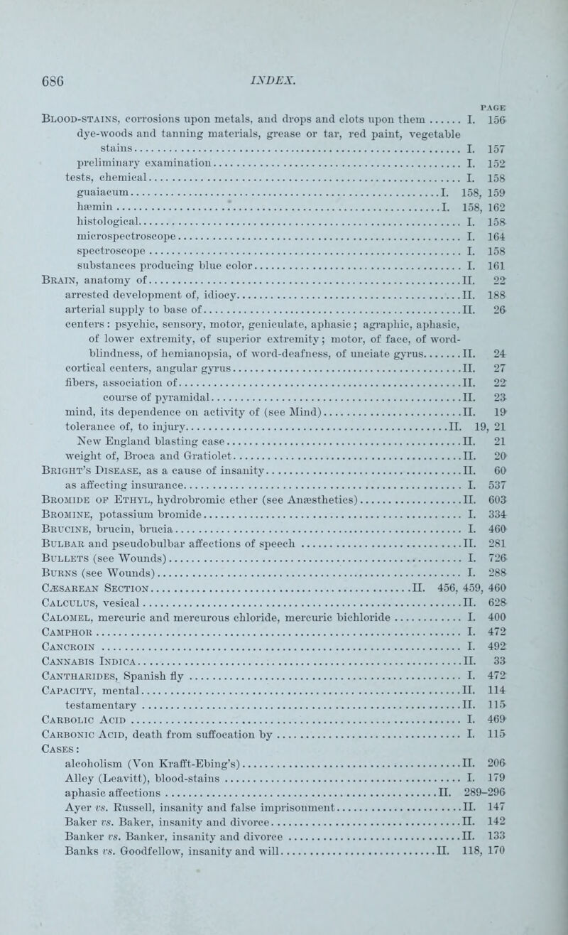 PAGE Blood-stains, corrosions upon metals, and drops and clots upon them I. 156 dye-woods and tanning materials, grease or tar, red paint, vegetable stains I. 157 preliminary examination I. 152 tests, chemical I. 158 guaiaeum I. 158, 159 heemin . I. 158, 162 histological I. 158 microspectroscope I. 164 spectroscope I. 158 substances producing blue color I. 161 Brain, anatomy of II. 22 arrested development of, idiocy II. 188 arterial supply to base of II. 26 centers: psychic, sensory, motor, geniculate, aphasic ; a graphic, aphasic, of lower extremity, of superior extremity; motor, of face, of word- blindness, of hemianopsia, of word-deafness, of unciate gyrus II. 24 cortical centers, angular gyrus II. 27 fibers, association of II. 22 course of pyramidal II. 28 mind, its dependence on activity of (see Mind) II. 19 tolerance of, to injury II. 19, 21 New England blasting case II. 21 weight of, Broca and Gratiolet II. 29 Bright’s Disease, as a cause of insanity II. 69 as affecting insurance I. 537 Bromide op Ethyl, liydrobromie ether (see Anaesthetics) II. 603 Bromine, potassium bromide I. 334 Brucine, brucin, brucia I. 460 Bulbar and pseudobulbar affections of speech II. 281 Bullets (see Wounds) I. 726 Burns (see Wounds) I. 288 Cassarean Section II. 456, 459, 469 Calculus, vesical II. 628 Calomel, mercuric and mercurous chloride, mercuric bichloride I. 400 Camphor I. 472 Cancroin I. 492 Cannabis Indica II. 33 Cantharides, Spanish fly I. 472 Capacity, mental II. 114 testamentary II. 115- Carbolic Acid I. 469 Carbonic Acid, death from suffocation by I. 115 Cases: alcoholism (Von Krafft-Ebing’s) II. 206 Alley (Leavitt), blood-stains I. 179 aphasic affections II. 289-296 Ayer vs. Russell, insanity and false imprisonment II. 147 Baker vs. Baker, insanity and divorce II. 142 Banker vs. Banker, insanity and divorce II. 133 Banks vs. Goodfellow, insanity and will II. 118, 170