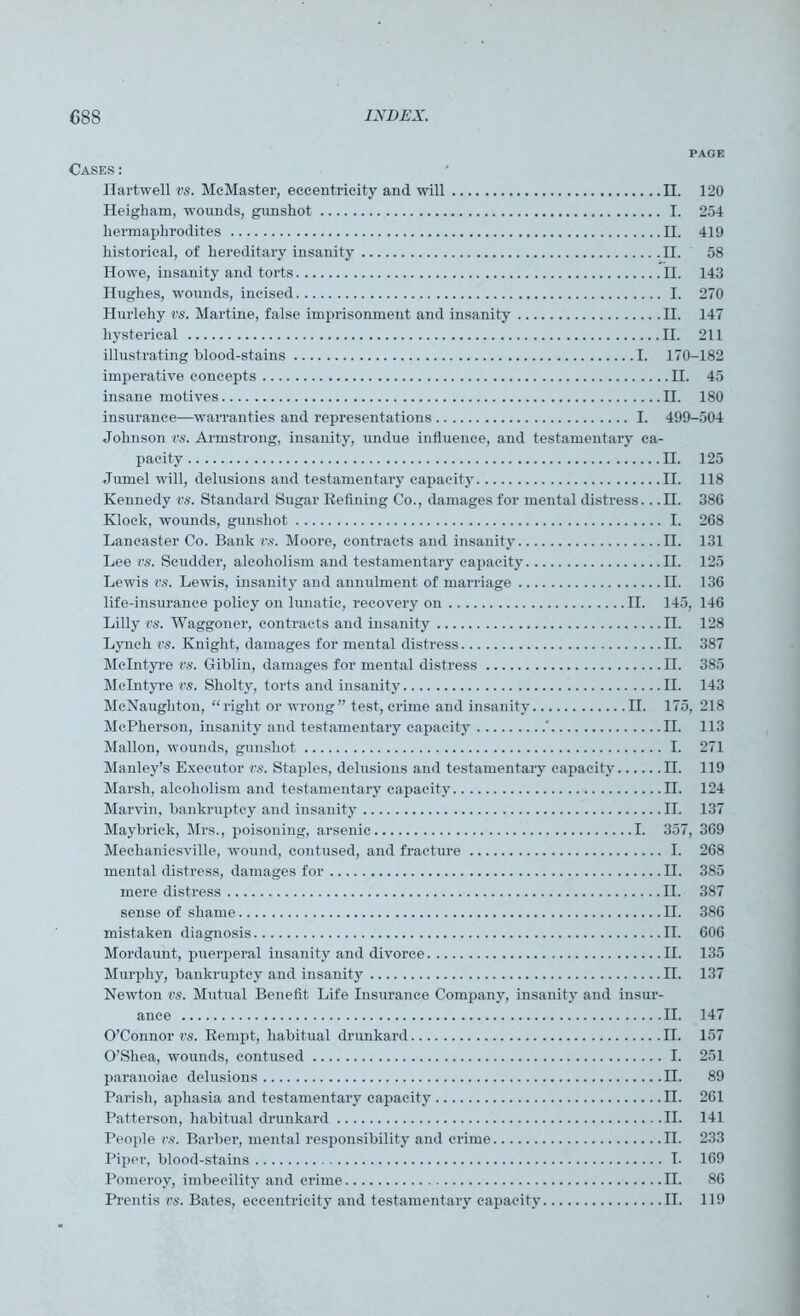 PAGE Cases: Hartwell vs. McMaster, eccentricity and will II. 120 Heigliam, wounds, gunshot I. 254 hermaphrodites II. 419 historical, of hereditary insanity II. 58 Howe, insanity and torts II. 143 Hughes, wounds, incised I. 270 Hurlehy vs. Martine, false imprisonment and insanity II. 147 hysterical II. 211 illustrating hlood-stains I. 170-182 imperative concepts II. 45 insane motives II. 180 insurance—warranties and representations I. 499-504 Johnson vs. Armstrong, insanity, undue influence, and testamentary ca- pacity II. 125 Jumel will, delusions and testamentary capacity II. 118 Kennedy vs. Standard Sugar Refining Co., damages for mental distress.. .II. 386 Klock, wounds, gunshot I. 268 Lancaster Co. Bank vs. Moore, contracts and insanity II. 131 Lee vs. Scudder, alcoholism and testamentary capacity II. 125 Lewis vs. Lewis, insanity and annulment of marriage II. 136 life-insurance policy on lunatic, recovery on II. 145, 146 Lilly vs. Waggoner, contracts and insanity II. 128 Lynch vs. Knight, damages for mental distress II. 387 McIntyre vs. Giblin, damages for mental distress II. 385 McIntyre vs. Sholty, torts and insanity II. 143 McNaughton, “right or wrong” test, crime and insanity II. 175, 218 McPherson, insanity and testamentary capacity ' II. 113 Mallon, wounds, gunshot I. 271 Manley’s Executor vs. Staples, delusions and testamentary capacity II. 119 Marsh, alcoholism and testamentary capacity II. 124 Marvin, bankruptcy and insanity II. 137 Maybriek, Mrs., poisoning, arsenic I. 357, 369 Mechaniesville, wound, contused, and fracture I. 268 mental distress, damages for II. 385 mere distress II. 387 sense of shame II. 386 mistaken diagnosis II. 606 Moi'daunt, puerperal iusanity and divorce II. 135 Murphy, bankruptcy and insanity II. 137 Newton vs. Mutual Benefit Life Insurance Company, insanity and insur- ance II. 147 O’Connor vs. Rempt, habitual drunkard II. 157 O’Shea, wounds, contused I. 251 paranoiac delusions II. 89 Parish, aphasia and testamentary capacity II. 261 Patterson, habitual drunkard II. 141 People vs. Barber, mental responsibility and crime II. 233 Piper, blood-stains I- 169 Pomeroy, imbecility and crime II. 86