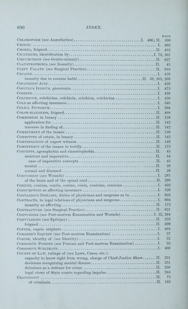 PAGE Chloroform (see Anesthetics) I. 4GG;II. 59G Cholin I. 492 Chorea, feigned II. 402 Cicatrices, identification by I. 72, 201 Circumcision (see Genito-urinary) II. 627 Claustrophobia (see Insanity) II. 46 Cleft Palate (see Surgical Practice) II. G10 Cocaine I. 428 insanity due to cocaine habit II. 59, 205, 209 Cocatinnic Acid I. 428 Cocculus Indicus, picrotoxin I. 473 Codeine I. 439 Colchicum, colchicine, colchicin, colchicia, colehicina I. 430 Cold as affecting insurance I. 540 COLICA PlCTORUM I. 394 Color-blindness, feigned II. 408 Commission in lunacy II. 138 application for II. 142 traverse in finding of II. 142 Commitment of the insane II. 138 Committee of estate, in lunacy II. 142 Compensation of expert witness II. 149 Competency of the insane to testify II. 173 Concepts, agoraphobia and claustrophobia II. 45 insistent and imperative II. 44 case of imperative concepts II. 45 mental II. 28 normal and diseased II. 28 Concussion (see Wounds) I. 287 of the brain and of the spinal cord II. 298 Coniine, conium, coniin, conine, conia, conicine, conieina I. 432 Consumption as affecting insurance I. 529 Contagious Diseases, duties of physicians and surgeons as to I. 633 Contracts, in legal relations of physicians and surgeons I. 604 insanity as affecting II. 173 Contracture (see Surgical Practice) II. 621 Contusions (see Post-mortem Examination and Wounds) I. 32, 244 Convulsions (see Epilepsy) II. 223 feigned II. 399 Copper, cupric sulphate I. 404 Coroner’s Inquest (see Post-mortem Examination) I. 57 Corpse, identity of (see Identity) I. 32 Corrosive Poisons (see Poisons and Post-mortem Examination) I. 33 Corrosive Sublimate I. 400 Courts of Law, rulings of (see Laws, Cases, etc.). capacity to know right from wrong, charge of Chief-Justice Shaw II. 231 decisions recognizing mental disease II. 251 delusions as a defense for crime II. 230 legal views of State courts regarding impulse II. 244 Craniology II. 73