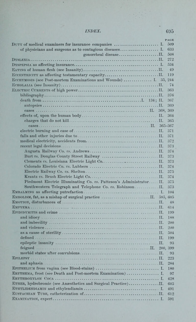 PAGE Duty of medical examiners for insurance companies I. 509 of physicians and surgeons as to contagious diseases I. 033 gonorrheal disease II. 508 Dyslexia II. 272 Dyspepsia as affecting insurance I. 534 Eating of human flesh (see Insanity) II. 49 Eccentricity as affecting testamentary capacity II. 119 Ecchymosis (see Post-mortem Examinations and Wounds) I. 35, 244 Eciiolalia (see Insanity) II. 74 Electric Currents of high power II. 3G3 bibliography II. 376 death from I. 134; II. 367 autopsies II. 369 cases II. 368, 369 effects of, upon the human body II. 364 charges that do not kill II. 365 cases II. 365-367 electric burning and case of II. 371 falls and other injuries due to II. 371 medical electricity, accidents from II. 372 recent legal decisions II. 373 Augusta Railway Co. vs. Andrews II. 374 Burt vs. Douglas County Street Railway II. 373 Clements vs. Louisiana Electric Light Co II. 373 Colorado Electric Co. vs. Lubbers II. 374 Electric Railway Co. vs. Shelton II. 375 Krantz vs. Brush Electric Light Co. II. 374 Piedmont Electric Illuminating Co. vs. Patteson’s Administrator II. 375 Southwestern Telegraph and Telephone Co. vs. Robinson II. 373 Embalming as affecting putrefaction I. 104 Embolism, fat, as a mishap of surgical practice II. 585, 605 Emotion, disturbances of II. 48 Empyema TI. 014 Epididymitis and crime TI. 199 and idiocy TI. 188 and imbecility II. 200 and violence II. 200 as a cause of sterility II. 504 defined II. 199 epileptic insanity II. 93 feigned II. 200, 399 morbid states after convulsions II. 93 Epilepsy II. 223 and aphasia II. 284 Epithelium from vagina (see Blood-stains) I. 180 Erythema, frost (see Death and Post-mortem Examination) I. 97 Erythroxylon Coca I. 428 Ether, hydrobromic (see Aniesthetics and Surgical Practice) II. 603 Ethylidendiamin and ethylendiamin I. 491 Eustachian Tube, catheterization of II. 012