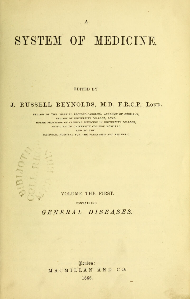 A SYSTEM OF MEDICIKR EDITED BY J. RUSSELL EEYNOLDS, M.D. F.R.C.P. Lond. FELLOW OF THE IMPERIAL LEOPOLD-CAROLINA ACADEMY OF GERMANY, FELLOW OF UNIVERSITY COLLEGE, LOND. HOLME PROFESSOR OF CLINICAL MEDICINE IN UNIVERSITY COLLEGE, PHYSICIAN TO UNIVERSITY COLLEGE HOSPITAL AND TO THE NATIONAL HOSPITAL FOR THE PARALYSED AND EPILEPTIC. K^' VOLUME THE FIRST. CONTAINING GENERAL DISEASES. MACMILLAN AND 1866.