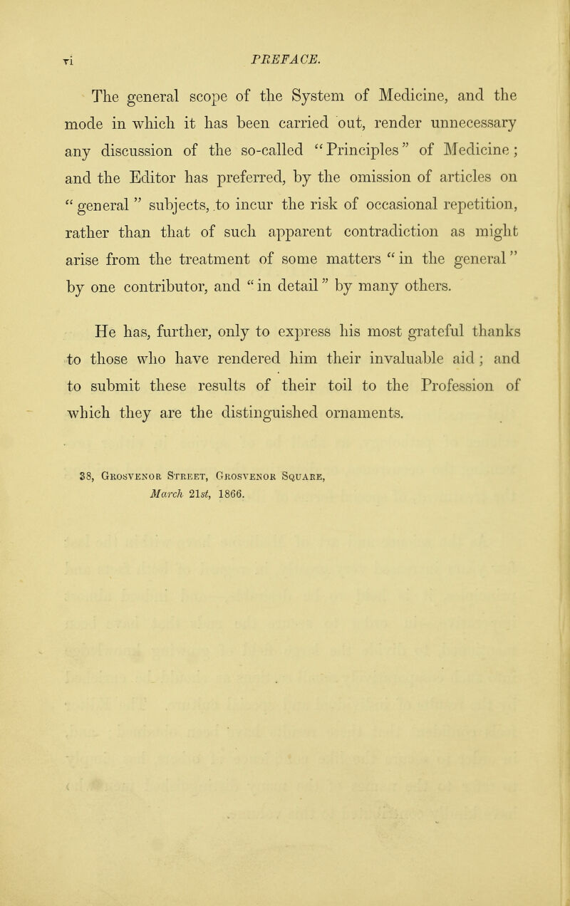 The general scope of the System of Medicine, and the mode in which it has been carried out, render unnecessary any discussion of the so-called  Principles of Medicine; and the Editor has preferred, by the omission of articles on  general  subjects, to incur the risk of occasional repetition, rather than that of such apparent contradiction as might arise from the treatment of some matters  in the general by one contributor, and  in detail by many others. He has, further, only to express his most grateful thanks to those who have rendered him their invaluable aid ; and to submit these results of their toil to the Profession of which they are the distinguished ornaments. 88, Grosvenor Street, Grosvenor Square, March 21st, 1866.