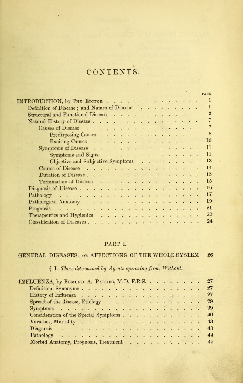 CONTENTS. PAGE INTRODUCTION, by The Editor 1 Definition of Disease ; and Names of Disease 1 Structural and Functional Disease 3 Natural History of Disease 7 Causes of Disease Predisposing Causes 8 Exciting Causes 10 Symptoms of Disease 11 Symptoms and Signs 11 Objective and Subjective Symptoms 13 Course of Disease 14 Duration of Disease 15 Termination of Disease 15 Diagnosis of Disease 16 Pathology 17 Pathological Anatomy 19 Prognosis 21 Therapeutics and Hygienics 22 Classification of Diseases 24 PART I. GENERAL DISEASES; or AFFECTIONS OF THE WHOLE SYSTEM 26 § I. Those determined by Agents operating from Without. INFLUENZA, by Edmund A. Parkes, M.D. F.R.S 27 Definition, Synonyms 27 History of Influenza 27 Spread of the disease, Etiology 29 Symptoms 39 Consideration of the Special Symptoms 40 Varieties, Mortality 43 Diagnosis 43 Pathology 44 Morbid Anatomy, Prognosis, Treatment 45