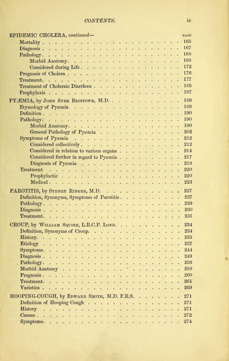 EPIDEMIC CHOLERA, continued— pagr Mortality 165 Diagnosis • * 167 Pathology 168 Morbid Anatomy 168 Considered during Life... * ^ .... i . 172 Prognosis of Cholera ^ . 176 Treatment 177 Treatment of Choleraic Diarrhoea .185 Prophylaxis » 187 PYEMIA, by John Stbr Bristowe, M.D 189 Etymology of Pyaemia 189 Definition 190 Pathology.- 190 Morbid Anatomy 190 General Pathology of Pyseniia 202 Symptoms of Pyaemia 212 Considered collectively 212 Considered in relation to various organs 214 Considered further in regard to Pyaemia 217 Diagnosis of Pyaemia 218 Treatment 220 Prophylactic 220 Medical 223 PAROTITIS, by Sydney Ringer, M.D 227 Definition, Synonyms, Symptoms of Parotitis 227 Pathology 229 Diagnosis , 230 Treatment 231 CROUP, by William Squire, L.R.C.P. Lond 234 Definition, Synonyms of Croup 234 History 235 Etiology 237 Symptoms 244 Diagnosis 249 . Pathology .256 Morbid Anatomy • 258 Prognosis 260 Treatment 261 Varieties 269 HOOPING-COUGH, by Edward Smith, M.D. F.R.S. . 271 Definition of Hooping Cough 271 History 271 Causes 272