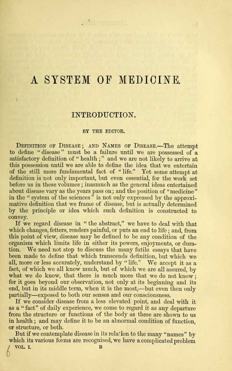 A SYSTEM OF MEDIOOE. INTEODUCTIOJSr. BY THE EDITOE. Definition of Disease; and I^ames of Disease.—The attempt to define ''disease must be a failure until we are possessed of a satisfactory definition of '' health ; and we are not likely to arrive at this possession until we are able to define the idea that we entertain of the still more fundamental fact of  life. Yet some attempt at definition is not only important, but even essential, for the work set before us in these volumes; inasmuch as the general ideas entertained about disease vary as the years pass on; and the position of medicine in the  system of the sciences  is not only expressed by the approxi- mative definition that we frame of disease, but is actually determined by the principle or idea which such definition is constructed to convey. If we regard disease in the abstract, we have to deal with that which changes, fetters, renders painful, or puts an end to life; and, from this point of view, disease may be defined to be any condition of the organism which limits life in either its powers, enjoyments, or dura- tion. We need not stop to discuss the many futile essays that have been made to define that which transcends definition, but which we all, more or less accurately, understand by  life. We accept it as a fact, of which we all know much, but of which we are all assured, by what we do know, that there is much more that we do not know; for it goes beyond our observation, not only at its beginning and its end, but in its middle term, when it is the most,—but even then only partially—exposed to both our senses and our consciousness. If we consider disease from a less elevated point, and deal with it as a fact of daily experience, we come to regard it as any departure from the structure or functions of the body as these are shown to us in health ; and may define it to be an abnormal condition of function, or structure, or both. But if we contemplate disease in its relation to the many names by which its various forms are recognised, we have a complicated problem