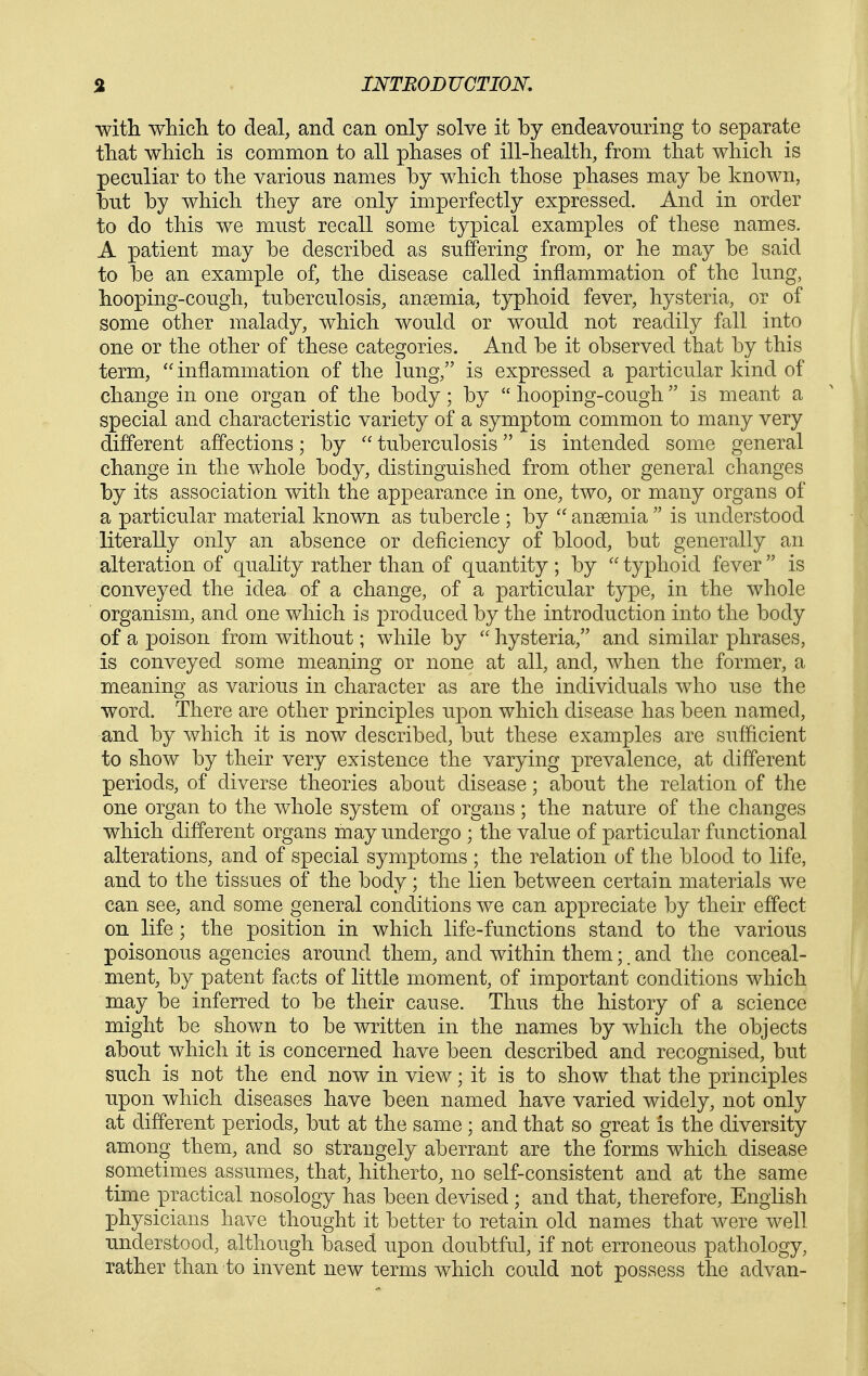 ■with which to deal, and can only solve it by endeavonring to separate that which is common to all phases of ill-health, from that which is pecnliar to the various names by w^hich those phases may be known, but by which they are only imperfectly expressed. And in order to do this we must recall some typical examples of these names. A patient may be described as suffering from, or he may be said to be an example of, the disease called inflammation of the lung, hooping-cough, tuberculosis, anaemia, typhoid fever, hysteria, or of some other malady, which would or would not readily fall into one or the other of these categories. And be it observed that by this term, inflammation of the lung, is expressed a particular kind of change in one organ of the body; by hooping-cough is meant a special and characteristic variety of a symptom common to many very different affections; by tuberculosis is intended some general change in the whole body, distinguished from other general changes by its association with the appearance in one, two, or many organs of a particular material known as tubercle ; by anaemia is understood literally only an absence or deficiency of blood, but generally an alteration of quality rather than of quantity ; by typhoid fever is conveyed the idea of a change, of a particular type, in the whole organism, and one which is produced by the introduction into the body of a poison from without; while by hysteria, and similar phrases, is conveyed some meaning or none at all, and, when the former, a meaning as various in character as are the individuals who use the word. There are other principles upon which disease has been named, and by which it is now described, but these examples are sufficient to show by their very existence the varying prevalence, at different periods, of diverse theories about disease; about the relation of the one organ to the whole system of organs; the nature of the changes which different organs may undergo ; the value of particular functional alterations, and of special symptoms ; the relation of the blood to life, and to the tissues of the body; the lien between certain materials we can see, and some general conditions we can appreciate by their effect on life; the position in which life-functions stand to the various poisonous agencies around them, and within them;. and the conceal- ment, by patent facts of little moment, of important conditions which may be inferred to be their cause. Thus the history of a science might be shown to be written in the names by which the objects about which it is concerned have been described and recognised, but such is not the end now in view; it is to show that the principles upon which diseases have been named have varied widely, not only at different periods, but at the same ; and that so great is the diversity among them, and so strangely aberrant are the forms which disease sometimes assumes, that, hitherto, no self-consistent and at the same time practical nosology has been devised ; and that, therefore, English physicians have thought it better to retain old names that were well understood, although based upon doubtful, if not erroneous pathology, rather than to invent new terms which could not possess the advan-