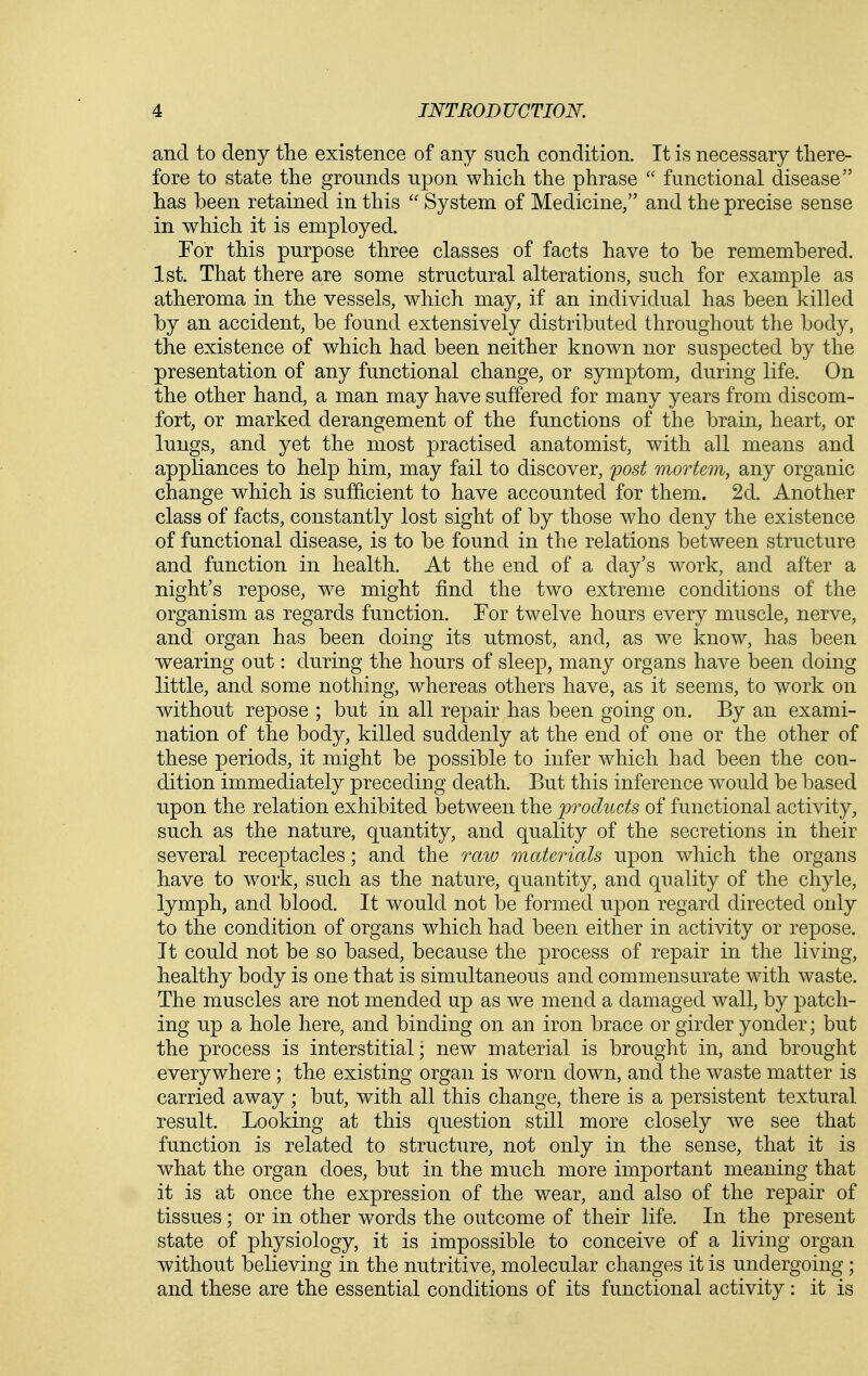 and to deny the existence of any snch condition. It is necessary there- fore to state the grounds upon which the phrase  functional disease has been retained in this  System of Medicine/' and the precise sense in which it is employed. Tor this purpose three classes of facts have to be remembered. 1st. That there are some structural altera,tions, such for example as atheroma in the vessels, which may, if an individual has been killed by an accident, be found extensively distributed throughout the body, the existence of which had been neither known nor suspected by the presentation of any functional change, or symptom., during life. On the other hand, a man may have suffered for many years from discom- fort, or marked derangement of the functions of the brain, heart, or lungs, and yet the most practised anatomist, with all means and appliances to help him, may fail to discover, post mortem, any organic change which is sufficient to have accounted for them. 2d. Another class of facts, constantly lost sight of by those who deny the existence of functional disease, is to be found in the relations between structure and function in health. At the end of a day's work, and after a night's repose, we might find the two extreme conditions of the organism as regards function. For twelve hours every muscle, nerve, and organ has been doing its utmost, and, as we know, has been wearing out: during the hours of sleep, many organs have been doing little, and some nothing, whereas others have, as it seems, to work on without repose ; but in all repair has been going on. By an exami- nation of the body, killed suddenly at the end of one or the other of these periods, it might be possible to infer which had been the con- dition immediately preceding death. But this inference would be based upon the relation exhibited between the products of functional activity, such as the nature, quantity, and quality of the secretions in their several receptacles; and the raw materials upon which the organs have to work, such as the nature, quantity, and quality of the chyle, lymph, and blood. It would not be formed upon regard directed only to the condition of organs which had been either in activity or repose. It could not be so based, because the process of repair in the living, healthy body is one that is simultaneous and commensurate with waste. The muscles are not mended up as we mend a damaged wall, by patch- ing up a hole here, and binding on an iron brace or girder yonder; but the process is interstitial; new material is brought in, and brought everywhere; the existing organ is worn down, and the waste matter is carried away ; but, with all this change, there is a persistent textural result. Looking at this question still more closely we see that function is related to structure, not only in the sense, that it is what the organ does, but in the much more important meaning that it is at once the expression of the wear, and also of the repair of tissues; or in other words the outcome of their life. In the present state of physiology, it is impossible to conceive of a living organ without believing in the nutritive, molecular changes it is undergoing; and these are the essential conditions of its functional activity : it is