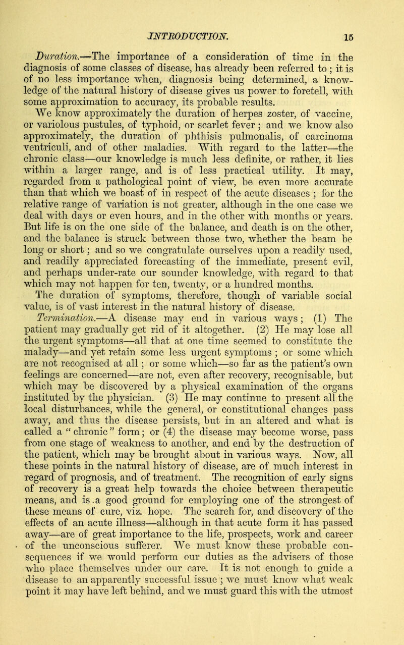 Duration.—The importance of a consideration of time in the diagnosis of some classes of disease, has already been referred to ; it is of no less importance when, diagnosis being determined, a know- ledge of the natural history of disease gives us power to foretell, with some approximation to accuracy, its probable results. We know approximately the duration of herpes zoster, of vaccine, or variolous pustules, of typhoid, or scarlet fever; and we know also approximately, the duration of phthisis pulmonalis, of carcinoma ventriculi, and of other maladies. With regard to the latter—the chronic class—our knowledge is much less definite, or rather, it lies within a larger range, and is of less practical utility. It may, regarded from a pathological point of view, be even more accurate than that which we boast of in respect of the acute diseases ; for the relative range of variation is not greater, although in the one case we deal with days or even hours, and in the other with months or years. But life is on the one side of the balance, and death is on the other, and the balance is struck between those two, whether the beam be long or short; and so we congratulate ourselves upon a readily used, and readily appreciated forecasting of the immediate, present evil, and perhaps under-rate our sounder knowledge, with regard to that which may not happen for ten, twenty, or a hundred months. The duration of symptoms, therefore, though of variable social value, is of vast interest in the natural history of disease. Termination.—A disease may end in various ways; (1) The patient may gradually get rid of it altogether. (2) He may lose all the urgent symptoms—all that at one time seemed to constitute the malady—and yet retain some less urgent symptoms ; or some which are not recognised at all; or some which—so far as the patient's own feelings are concerned—are not, even after recovery, recognisable, but which may be discovered by a physical examination of the organs instituted by the physician. (3) He may continue to present all the local disturbances, while the general, or constitutional changes pass away, and thus the disease persists, but in an altered and what is called a chronic form; or (4) the disease may become worse, pass from one stage of weakness to another, and end by the destruction of the patient, which may be brought about in various ways. Now, all these points in the natural history of disease, are of much interest in regard of prognosis, and of treatment. The recognition of early signs of recovery is a great help towards the choice between therapeutic means, and is .a good ground for employing one of the strongest of these means of cure, viz. hope. The search for, and discovery of the effects of an acute illness—although in that acute form it has passed away—are of great importance to the life, prospects, work and career of the unconscious sufferer. We must know these probable con- sequences if we would perform our duties as the advisers of those who place themselves under our care. It is not enough to guide a disease to an apparently successful issue ; we mu.st know what weak point it may have left behind, and we must guard this with the utmost