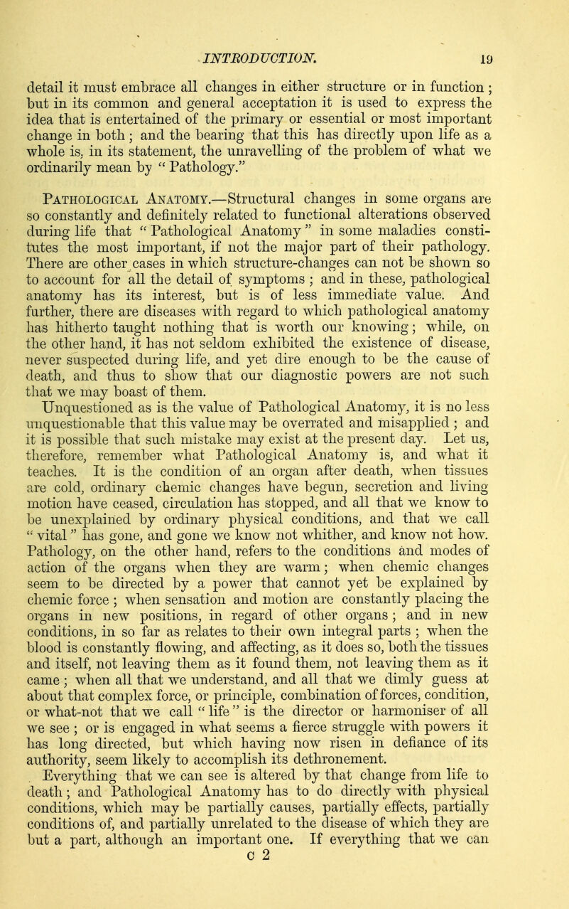 detail it must embrace all changes in either structure or in function ; but in its common and general acceptation it is used to express the idea that is entertained of the primary or essential or most important change in both ; and the bearing that this has directly upon life as a whole is. in its statement, the unravelling of the problem of what we ordinarily mean by Pathology. Pathological Anatomy.—Structural changes in some organs are so constantly and definitely related to functional alterations observed during life that Pathological Anatomy in some maladies consti- tutes the most important, if not the major part of their pathology. There are other cases in which structure-changes can not be shown so to account for all the detail of symptoms ; and in these, pathological anatomy has its interest, but is of less immediate value. And further, there are diseases with regard to which pathological anatomy has hitherto taught nothing that is worth our knowing; while, on the other hand, it has not seldom exhibited the existence of disease, never suspected during life, and yet dire enough to be the cause of death, and thus to show that our diagnostic powers are not such that we may boast of them. Unquestioned as is the value of Pathological Anatomy, it is no less unquestionable that this value may be overrated and misapplied ; and it is possible that such mistake may exist at the present day. Let us, therefore, remember what Pathological Anatomy is, and what it teaches. It is the condition of an organ after death, when tissues are cold, ordinary chemic changes have begun, secretion and living motion have ceased, circulation has stopped, and all that we know to be unexplained by ordinary physical conditions, and that we call vital has gone, and gone we know not whither, and know not how. Pathology, on the other hand, refers to the conditions and modes of action of the organs when they are warm; when chemic changes seem to be directed by a power that cannot yet be explained by chemic force ; when sensation and motion are constantly placing the organs in new positions, in regard of other organs ; and in new conditions, in so far as relates to their own integral parts ; when the blood is constantly flowing, and affecting, as it does so, both the tissues and itself, not leaving them as it found them, not leaving them as it came ; when all that we understand, and all that we dimly guess at about that complex force, or principle, combination offerees, condition, or what-not that we call life is the director or harmoniser of all we see ; or is engaged in what seems a fierce struggle with powers it has long directed, but which having now risen in defiance of its authority, seem likely to accomplish its dethronement. Everything that we can see is altered by that change from life to death; and Pathological Anatomy has to do directly with physical conditions, which may be partially causes, partially effects, partially conditions of, and partially unrelated to the disease of which they are but a part, although an important one. If everything that we can c 2