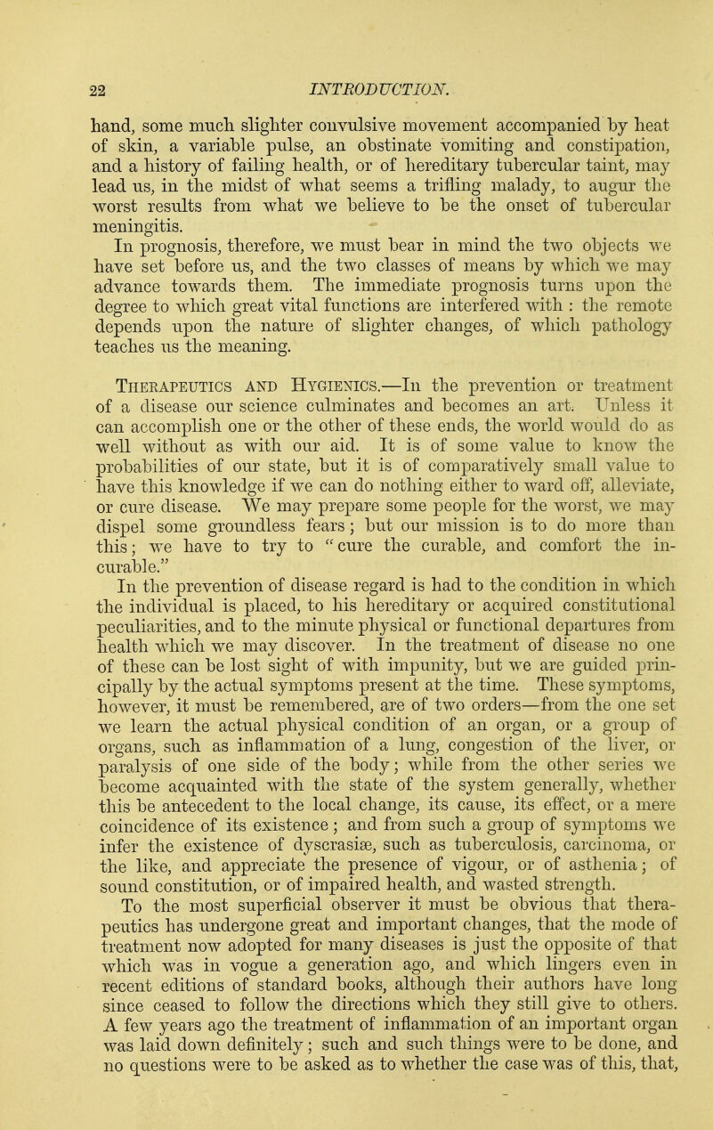 hand, some mucTi slighter convulsive movement accompanied by heat of skin, a variable pnlse, an obstinate vomiting and constipation, and a history of failing health, or of hereditary tubercular taint, may lead us, in the midst of what seems a trifling malady, to augur the worst results from what we believe to be the onset of tubercular meningitis. In prognosis, therefore, we must bear in mind the two objects we have set before us, and the two classes of means by which we may advance towards them. The immediate prognosis turns upon the degree to which great vital functions are interfered with : the remote depends upon the nature of slighter changes, of which pathology teaches us the meaning. Theeapeutics and Hygienics.—In the prevention or treatment of a disease our science culminates and becomes an art. Unless it can accomplish one or the other of these ends, the world would do as well without as with our aid. It is of some value to know the probabilities of our state, but it is of comparatively small value to have this knowledge if we can do nothing either to ward off, alleviate, or cure disease. We may prepare some people for the worst, we may dispel some groundless fears; but our mission is to do more than this; we have to try to ''cure the curable, and comfort the in- curable. In the prevention of disease regard is had to the condition in which the individual is placed, to his hereditary or acquired constitutional peculiarities, and to the minute physical or functional departures from health which we may discover. In the treatment of disease no one of these can be lost sight of with impunity, but we are guided prin- cipally by the actual symptoms present at the time. These symptoms, however, it must be remembered, are of two orders—from the one set we learn the actual physical condition of an organ, or a group of organs, such as inflammation of a lung, congestion of the liver, or paralysis of one side of the body; while from the other series we become acquainted with the state of the system generally, whether this be antecedent to the local change, its cause, its effect, or a mere coincidence of its existence; and from such a group of symptoms we infer the existence of dyscrasise, such as tuberculosis, carcinoma, or the like, and appreciate the presence of vigour, or of asthenia; of sound constitution, or of impaired health, and wasted strength. To the most superficial observer it must be obvious that thera- peutics has undergone great and important changes, that the mode of treatment now adopted for many diseases is just the opposite of that which was in vogue a generation ago, and which lingers even in recent editions of standard books, although their authors have long since ceased to follow the directions which they still give to others. A few years ago the treatment of inflammation of an important organ was laid down definitely; such and such things were to be done, and no questions were to be asked as to whether the case was of this, that,