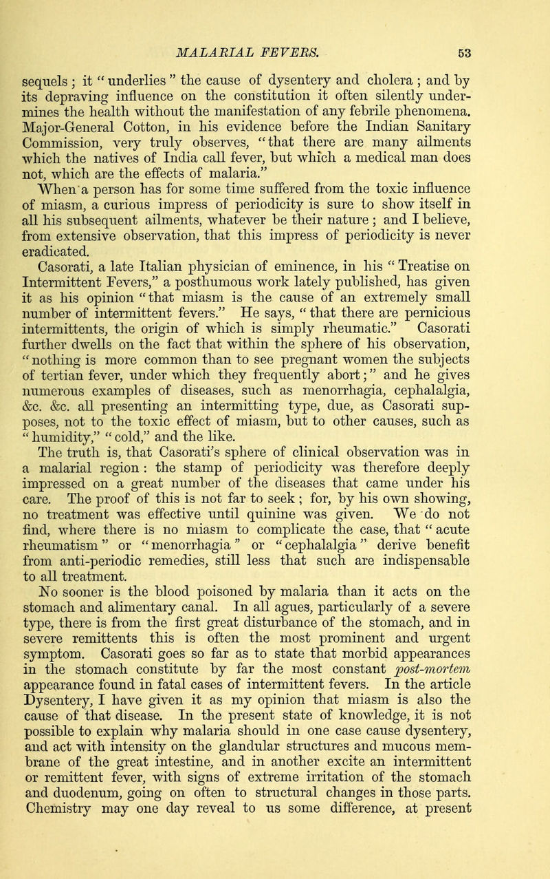 sequels ; itunderlies  the cause of dysentery and cholera ; and by its depraving influence on the constitution it often silently under- mines the health without the manifestation of any febrile phenomena. Major-General Cotton, in his evidence before the Indian Sanitary Commission, very truly observes, ''that there are many ailments which the natives of India call fever, but which a medical man does not, which are the effects of malaria. When a person has for some time suffered from the toxic influence of miasm, a curious impress of periodicity is sure to show itself in all his subsequent ailments, whatever be their nature ; and I believe, from extensive observation, that this impress of periodicity is never eradicated. Casorati, a late Italian physician of eminence, in his  Treatise on Intermittent Fevers, a posthumous work lately published, has given it as his opinion that miasm is the cause of an extremely small number of intermittent fevers. He says,  that there are pernicious intermittents, the origin of which is simply rheumatic. Casorati further dwells on the fact that within the sphere of his observation, nothing is more common than to see pregnant women the subjects of tertian fever, under which they frequently abort; and he gives numerous examples of diseases, such as monorrhagia, cephalalgia, &c. &c. all presenting an intermitting type, due, as Casorati sup- poses, not to the toxic effect of miasm, but to other causes, such as  humidity,  cold, and the like. The truth is, that Casorati's sphere of clinical observation was in a malarial region : the stamp of periodicity was therefore deeply impressed on a great number of the diseases that came under his care. The proof of this is not far to seek ; for, by his own showing, no treatment was effective until quinine was given. We do not find, where there is no miasm to complicate the case, that  acute rheumatism or  monorrhagia or  cephalalgia derive benefit from anti-periodic remedies, still less that such are indispensable to all treatment. No sooner is the blood poisoned by malaria than it acts on the stomach and alimentary canal. In all agues, particularly of a severe type, there is from the first great disturbance of the stomach, and in severe remittents this is often the most prominent and urgent symptom. Casorati goes so far as to state that morbid appearances in the stomach constitute by far the most constant post-mortem appearance found in fatal cases of intermittent fevers. In the article Dysentery, I have given it as my opinion that miasm is also the cause of that disease. In the present state of knowledge, it is not possible to explain why malaria should in one case cause dysentery, and act with intensity on the glandular structures and mucous mem- brane of the great intestine, and in another excite an intermittent or remittent fever, with signs of extreme irritation of the stomach and duodenum, going on often to structural changes in those parts. Chemistry may one day reveal to us some difference, at present