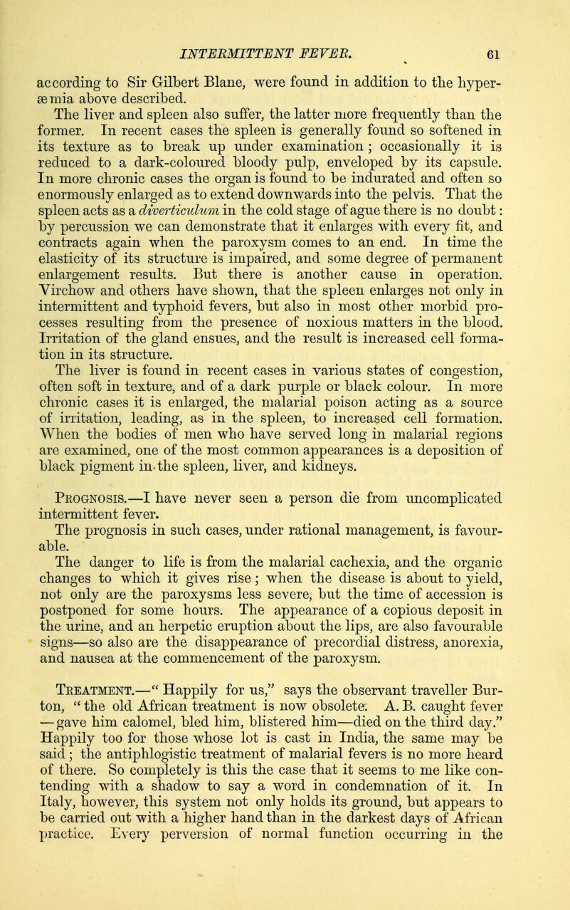 according to Sir Gilbert Blane, were found in addition to the hyper- semia above described. The liver and spleen also suffer, the latter more frequently than the former. In recent cases the spleen is generally found so softened in its texture as to break up under examination ; occasionally it is reduced to a dark-coloured bloody pulp, enveloped by its capsule. In more chronic cases the organ is found to be indurated and often so enormously enlarged as to extend downwards into the pelvis. That the spleen acts as a diverticulum in the cold stage of ague there is no doubt: by percussion we can demonstrate that it enlarges with every fit, and contracts again when the paroxysm comes to an end. In time the elasticity of its structure is impaired, and some degree of permanent enlargement results. But there is another cause in operation. Virchow and others have shown, that the spleen enlarges not only in intermittent and typhoid fevers, but also in most other morbid pro- cesses resulting from the presence of noxious matters in the blood. Irritation of the gland ensues, and the result is increased cell forma- tion in its structure. The liver is found in recent cases in various states of congestion, often soft in texture, and of a dark purple or black colour. In more chronic cases it is enlarged, the malarial poison acting as a source of irritation, leading, as in the spleen, to increased cell formation. When the bodies of men who have served long in malarial regions are examined, one of the most common appearances is a deposition of black pigment in-the spleen, liver, and kidneys. Prognosis.—I have never seen a person die from uncomplicated intermittent fever. The prognosis in such cases, under rational management, is favour- able. The danger to life is from the malarial cachexia, and the organic changes to which it gives rise; when the disease is about to yield, not only are the paroxysms less severe, but the time of accession is postponed for some hours. The appearance of a copious deposit in the urine, and an herpetic eruption about the lips, are also favourable signs—so also are the disappearance of precordial distress, anorexia, and nausea at the commencement of the paroxysm. Treatment.— Happily for us, says the observant traveller Bur- ton,  the old African treatment is now obsolete. A. B. caught fever — gave him calomel, bled him, blistered him—died on the third day. Happily too for those whose lot is cast in India, the same may be said; the antiphlogistic treatment of malarial fevers is no more heard of there. So completely is this the case that it seems to me like con- tending with a shadow to say a word in condemnation of it. In Italy, however, this system not only holds its ground, but appears to be carried out with a higher hand than in the darkest days of African practice. Every perversion of normal function occurring in the