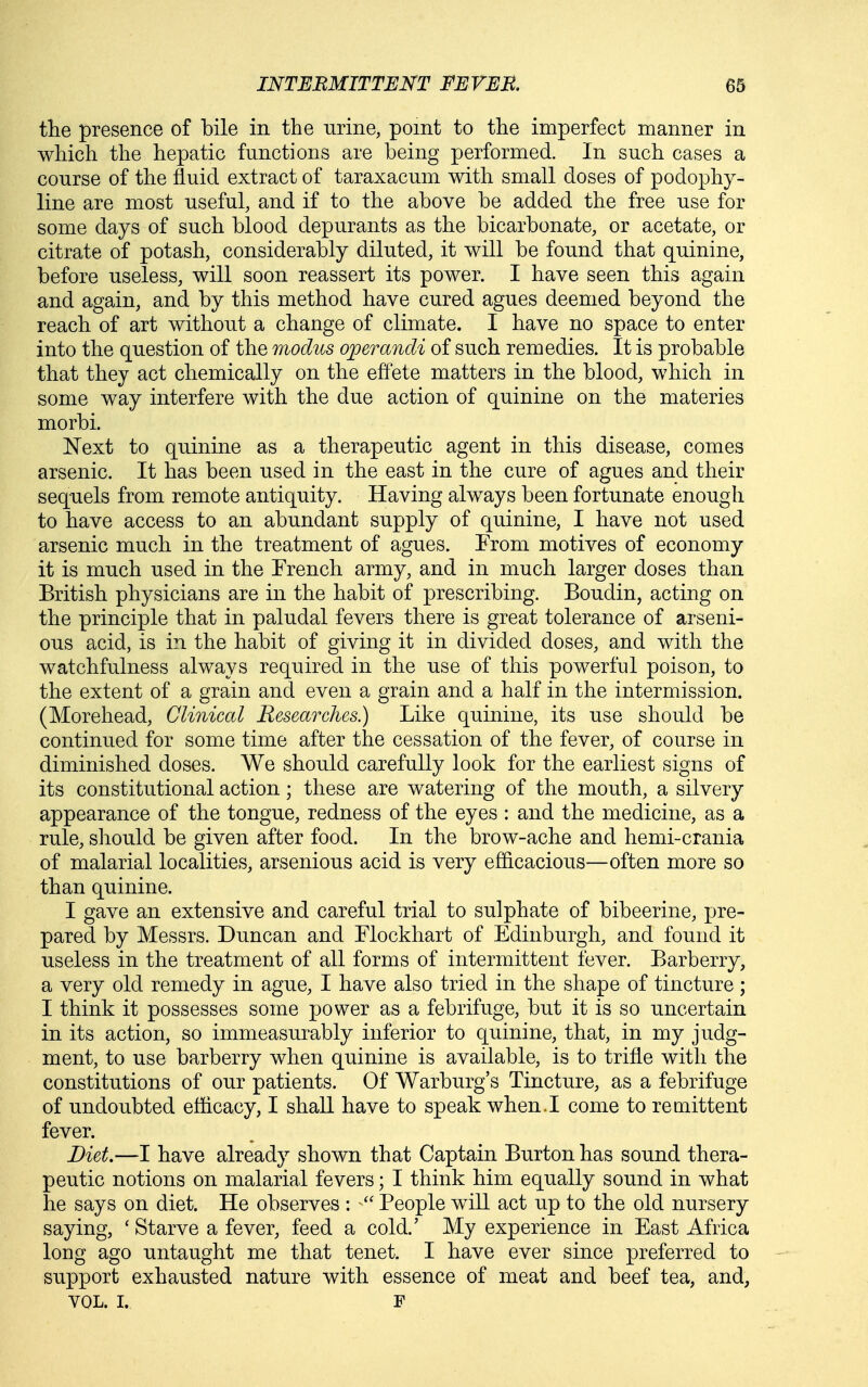 tlie presence of bile in the urine, point to the imperfect manner in which the hepatic functions are being performed. In such cases a course of the fluid extract of taraxacum with small doses of podophy- line are most useful, and if to the above be added the free use for some days of such blood depurants as the bicarbonate, or acetate, or citrate of potash, considerably diluted, it will be found that quinine, before useless, will soon reassert its power. I have seen this again and again, and by this method have cured agues deemed beyond the reach of art without a change of climate. I have no space to enter into the question of the modus operandi of such remedies. It is probable that they act chemically on the effete matters in the blood, which in some way interfere with the due action of quinine on the materies morbi. Next to quinine as a therapeutic agent in this disease, comes arsenic. It has been used in the east in the cure of agues and their sequels from remote antiquity. Having always been fortunate enough to have access to an abundant supply of quinine, I have not used arsenic much in the treatment of agues. From motives of economy it is much used in the French army, and in much larger doses than British physicians are in the habit of prescribing. Boudin, acting on the principle that in paludal fevers there is great tolerance of arseni- ous acid, is in the habit of giving it in divided doses, and with the watchfulness always required in the use of this powerful poison, to the extent of a grain and even a grain and a half in the intermission. (Morehead, Clinical Researches.) Like quinine, its use should be continued for some time after the cessation of the fever, of course in diminished doses. We should carefully look for the earliest signs of its constitutional action; these are watering of the mouth, a silvery appearance of the tongue, redness of the eyes : and the medicine, as a rule, should be given after food. In the brow-ache and hemi-crania of malarial localities, arsenious acid is very efficacious—often more so than quinine. I gave an extensive and careful trial to sulphate of bibeerine, pre- pared by Messrs. Duncan and Flockhart of Edinburgh, and found it useless in the treatment of all forms of intermittent fever. Barberry, a very old remedy in ague, I have also tried in the shape of tincture; I think it possesses some power as a febrifuge, but it is so uncertain in its action, so immeasurably inferior to quinine, that, in my judg- ment, to use barberry when quinine is available, is to trifle with the constitutions of our patients. Of Warburg's Tincture, as a febrifuge of undoubted efficacy, I shall have to speak when.I come to remittent fever. Diet.—I have already shown that Captain Burton has sound thera- peutic notions on malarial fevers; I think him equally sound in what he says on diet. He observes :  People will act up to the old nursery saying, * Starve a fever, feed a cold.' My experience in East Africa long ago untaught me that tenet. I have ever since preferred to support exhausted nature with essence of meat and beef tea, and, VOL. I. F