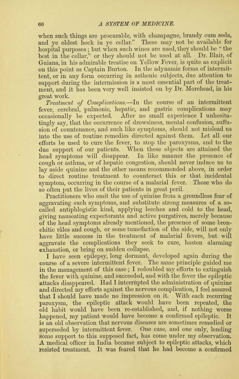 when such thmgs are procurable, with champagne, brandy cum soda, and ye oldest hock in ye cellar. These may not be available for hospital purposes ; but when such wines are used, they should be  the best in the cellar, or they should not be used at all. Dr. Blair, of Guiana, in his admirable treatise on Yellow Fever, is quite as explicit on this point as Captain Burton. In the adynamic forms of intermit- tent, or in any form occurring in asthenic subjects, due attention to support during the intermission is a most essential part of the treat- ment, and it has been very well insisted on by Dr. Morehead, in his great work. Treatment of Complications.—In the course of an intermittent fever, cerebral, pulmonic, hepatic, and gastric complications may occasionally be expected. After no small experience I unhesita- tingly say, that the occurrence of drowsiness, mental confusion, suffu- sion of countenance, and such like symptoms, should not mislead us into the use of routine remedies directed against them. Let all our efforts be used to cure the fever, to stop the paroxysms, and to the due support of our patients. When these objects are attained the head symptoms will disappear. In like manner the presence of cough or asthma, or of hepatic congestion, should never induce us to lay aside quinine and the other means recommended above, in order to direct routine treatment to counteract this or that incidental symptom, occurring in the course of a malarial fever. Those who do so often put the lives of their patients in great peril. Practitioners who omit the use of quinine from a groundless fear of aggravating such symptoms, and substitute strong measures of a so- called antiphlogistic kind, applying leeches and cold to the head, giving nauseating expectorants and active purgatives, merely because of the head symptoms already mentioned, the presence of some bron- chitic rales and cough, or some tumefaction of the side, will not only have little success in the treatment of malarial fevers, but will aggravate the complications they seek to cure, hasten alarming exhaustion, or bring on sudden collapse. I have seen epilepsy, long dormant, developed again during the course of a severe intermittent fever. The same principle guided me in the management of this case ; I redoubled my efforts to extinguish the fever with quinine, and succeeded, and with the fever the epileptic attacks disappeared. Had I interrupted the administration of quinine and directed my efforts against the nervous complication, I feel assured that I should have made no impression on it. With each recurring paroxysm, the epileptic attack would have been repeated, the old habit would have been re-established, and, if nothing worse happened, my patient would have become a confirmed epileptic. It is an old observation that nervous diseases are sometimes remedied or superseded by intermittent fever. One case, and one only, lending some support to this supposed fact, has come under my observation. A medical officer in India became subject to epileptic attacks, which resisted treatment. It was feared that he had become a confirmed