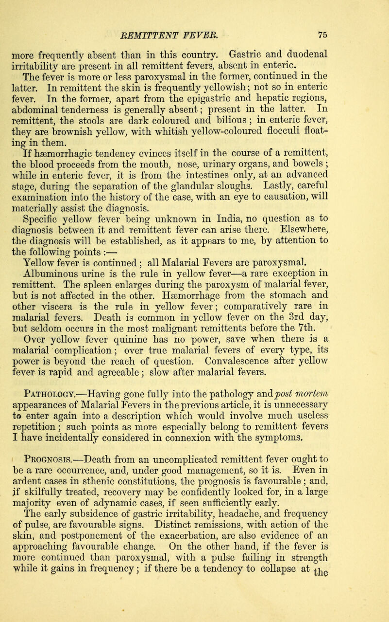 more frequently absent than in this country. Gastric and duodenal irritability are present in all remittent fevers, absent in enteric. The fever is more or less paroxysmal in the former, continued in the latter. In remittent the skin is frequently yellowish; not so in enteric fever. In the former, apart from the epigastric and hepatic regions, abdominal tenderness is generally absent; present in the latter. In remittent, the stools are dark coloured and bilious; in enteric fever, they are brownish yellow, with whitish yellow-coloured flocculi float- ing in them. If hsemorrhagic tendency evinces itself in the course of a remittent, the blood proceeds from the mouth, nose, urinary organs, and bowels ; while in enteric fever, it is from the intestines only, at an advanced stage, during the separation of the glandular sloughs. Lastly, careful examination into the history of the case, with an eye to causation, will materially assist the diagnosis. Specific yellow fever being unknown in India, no question as to diagnosis between it and remittent fever can arise there. Elsewhere, the diagnosis will be established, as it appears to me, by attention to the following points :— Yellow fever is continued; all Malarial Fevers are paroxysmal. Albuminous urine is the rule in yellow fever—a rare exception in remittent. The spleen enlarges during the paroxysm of malarial fever, but is not affected in the other. Haemorrhage from the stomach and other viscera is the rule in yellow fever; comparatively rare in malarial fevers. Death is common in yellow fever on the 3rd day, but seldom occurs in the most malignant remittents before the 7th. Over yellow fever quinine has no power, save when there is a malarial complication; over true malarial fevers of every type, its power is beyond the reach of question. Convalescence after yellow fever is rapid and agreeable; slow after malarial fevers. Pathology.—Having gone fully into the pathology BJid;post mortem appearances of Malarial Fevers in the previous article, it is unnecessary to enter again into a description which would involve much useless repetition; such points as more especially belong to remittent fevers I have incidentally considered in connexion with the symptoms. Prognosis.—Death from an uncomplicated remittent fever ought to be a rare occurrence, and, under good management, so it is. Even in ardent cases in sthenic constitutions, the prognosis is favourable; and, if skilfully treated, recovery may be confidently looked for, in a large majority even of adynamic cases, if seen sufficiently early. The early subsidence of gastric irritability, headache, and frequency of pulse, are favourable signs. Distinct remissions, with action of the skin, and postponement of the exacerbation, are also evidence of an approaching favourable change. On the other hand, if the fever is more continued than paroxysmal, with a pulse failing in strength ^hile it gains in frec^uency; if there be a tendency to collapse at ^j^^