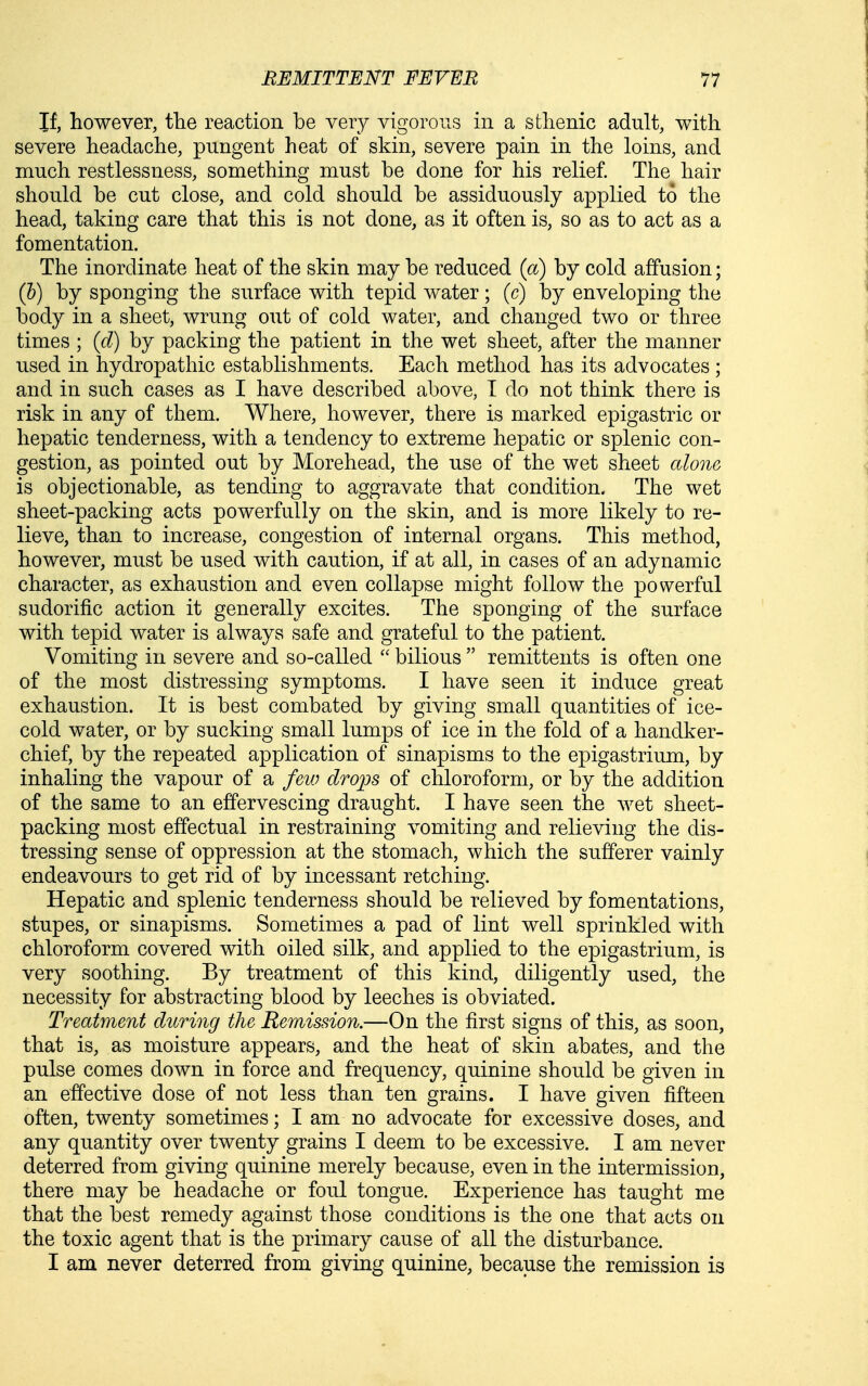 If, however, tlie reaction be very vigorous in a sthenic adult, with severe headache, pungent heat of skin, severe pain in the loins, and much restlessness, something must be done for his relief. The hair should be cut close, and cold should be assiduously applied to the head, taking care that this is not done, as it often is, so as to act as a fomentation. The inordinate heat of the skin may be reduced (a) by cold affusion; (h) by sponging the surface with tepid water ; (c) by enveloping the body in a sheet, wrung out of cold water, and changed two or three times ; (d) by packing the patient in the wet sheet, after the manner used in hydropathic establishments. Each method has its advocates ; and in such cases as I have described above, T do not think there is risk in any of them. Where, however, there is marked epigastric or hepatic tenderness, with a tendency to extreme hepatic or splenic con- gestion, as pointed out by Morehead, the use of the wet sheet alone is objectionable, as tending to aggravate that condition. The wet sheet-packing acts powerfully on the skin, and is more likely to re- lieve, than to increase, congestion of internal organs. This method, however, must be used with caution, if at all, in cases of an adynamic character, as exhaustion and even collapse might follow the powerful sudorific action it generally excites. The sponging of the surface with tepid water is always safe and grateful to the patient. Vomiting in severe and so-called  bilious  remittents is often one of the most distressing symptoms. I have seen it induce great exhaustion. It is best combated by giving small quantities of ice- cold water, or by sucking small lumps of ice in the fold of a handker- chief, by the repeated application of sinapisms to the epigastrium, by inhaling the vapour of a few drops of chloroform, or by the addition of the same to an effervescing draught. I have seen the wet sheet- packing most effectual in restraining vomiting and relieving the dis- tressing sense of oppression at the stomach, which the sufferer vainly endeavours to get rid of by incessant retching. Hepatic and splenic tenderness should be relieved by fomentations, stupes, or sinapisms. Sometimes a pad of lint well sprinkled with chloroform covered with oiled silk, and applied to the epigastrium, is very soothing. By treatment of this kind, diligently used, the necessity for abstracting blood by leeches is obviated. Treatment during the Remission.—On the first signs of this, as soon, that is, as moisture appears, and the heat of skin abates, and the pulse comes down in force and frequency, quinine should be given in an effective dose of not less than ten grains. I have given fifteen often, twenty sometimes; I am no advocate for excessive doses, and any quantity over twenty grains I deem to be excessive. I am never deterred from giving quinine merely because, even in the intermission, there may be headache or foul tongue. Experience has taught me that the best remedy against those conditions is the one that acts on the toxic agent that is the primary cause of all the disturbance. I am never deterred from giving quinine, because the remission is