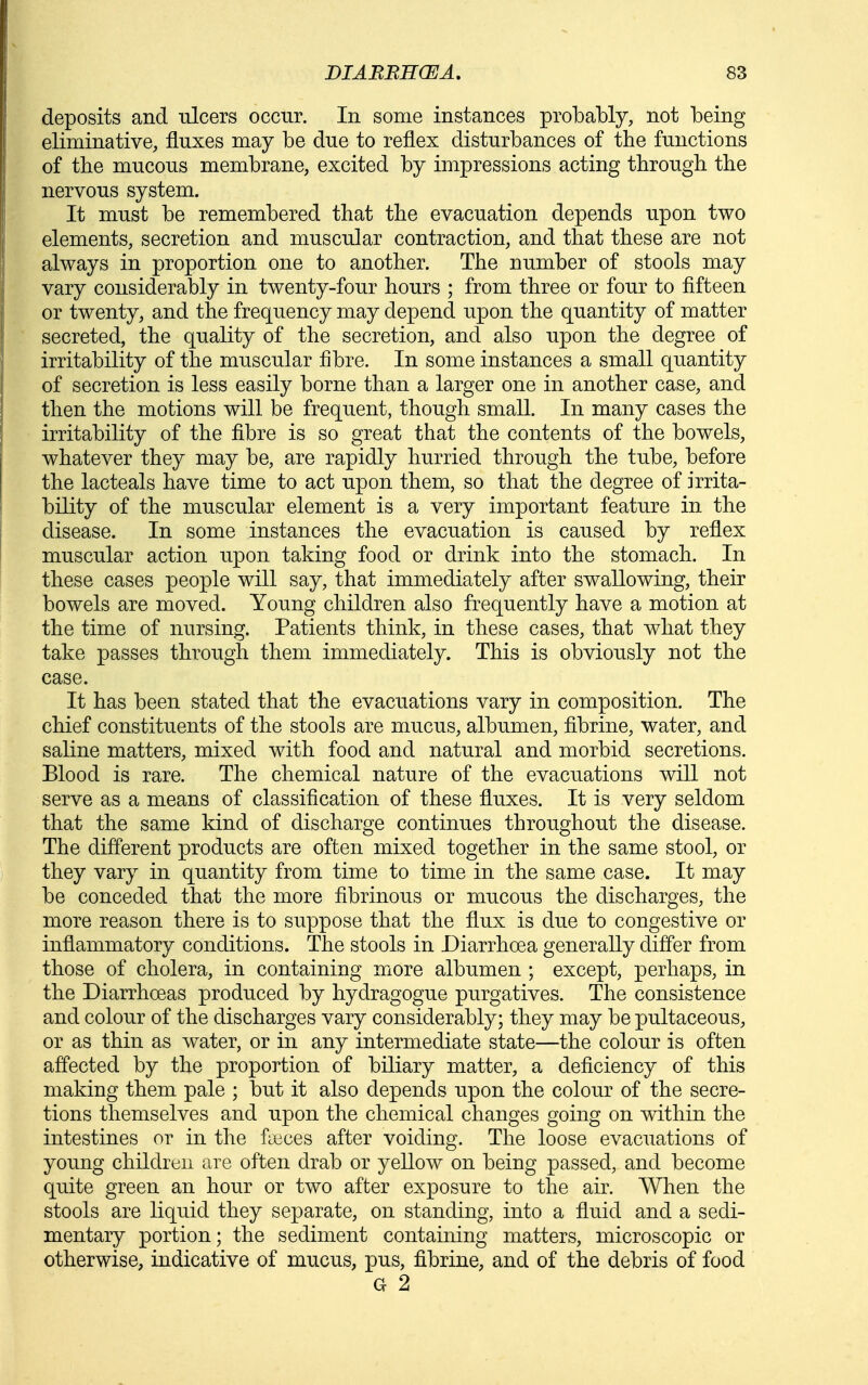 deposits and ulcers occur. In some instances probably, not being eliminative, fluxes may be due to reflex disturbances of the functions of the mucous membrane, excited by impressions acting through the nervous system. It must be remembered that the evacuation depends upon two elements, secretion and muscular contraction, and that these are not always in proportion one to another. The number of stools may vary considerably in twenty-four hours ; from three or four to fifteen or twenty, and the frequency may depend upon the quantity of matter secreted, the quality of the secretion, and also upon the degree of irritability of the muscular fibre. In some instances a small quantity of secretion is less easily borne than a larger one in another case, and then the motions will be frequent, though small. In many cases the irritability of the fibre is so great that the contents of the bowels, whatever they may be, are rapidly hurried through the tube, before the lacteals have time to act upon them, so that the degree of irrita- bility of the muscular element is a very important feature in the disease. In some instances the evacuation is caused by reflex muscular action upon taking food or drink into the stomach. In these cases people will say, that immediately after swallowing, their bowels are moved. Young children also frequently have a motion at the time of nursing. Patients think, in these cases, that what they take passes through them immediately. This is obviously not the case. It has been stated that the evacuations vary in composition. The chief constituents of the stools are mucus, albumen, fibrine, water, and saline matters, mixed with food and natural and morbid secretions. Blood is rare. The chemical nature of the evacuations will not serve as a means of classification of these fluxes. It is very seldom that the same kind of discharge continues throughout the disease. The different products are often mixed together in the same stool, or they vary in quantity from time to time in the same case. It may be conceded that the more fibrinous or mucous the discharges, the more reason there is to suppose that the flux is due to congestive or inflammatory conditions. The stools in Diarrhoea generally differ from those of cholera, in containing more albumen ; except, perhaps, in the Diarrhoeas produced by hydragogue purgatives. The consistence and colour of the discharges vary considerably; they may be pultaceous, or as thin as water, or in any intermediate state—the colour is often affected by the proportion of biliary matter, a deficiency of this making them pale ; but it also depends upon the colour of the secre- tions themselves and upon the chemical changes going on within the intestines or in the fyeces after voiding. The loose evacuations of young children are often drab or yellow on being passed, and become quite green an hour or two after exposure to the air. When the stools are liquid they separate, on standing, into a fluid and a sedi- mentary portion; the sediment containing matters, microscopic or otherwise, indicative of mucus, pus, fibrine, and of the debris of food G 2