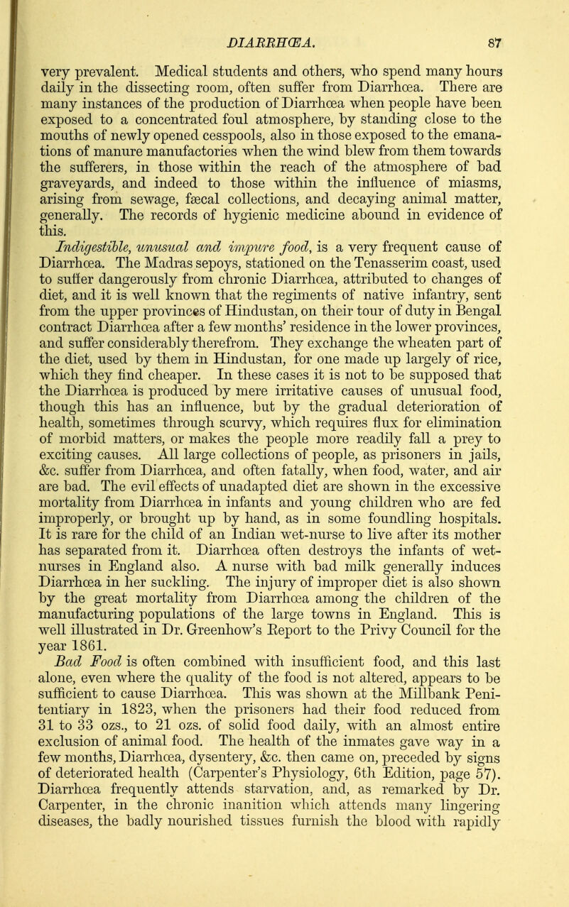 very prevalent. Medical students and others, who spend many hours daily in the dissecting room, often suffer from Diarrhoea. There are many instances of the production of Diarrhoea when people have been exposed to a concentrated foul atmosphere, by standing close to the mouths of newly opened cesspools, also in those exposed to the emana- tions of manure manufactories when the wind blew from them towards the sufferers, in those within the reach of the atmosphere of bad graveyards, and indeed to those within the influence of miasms, arising from sewage, fsecal collections, and decaying animal matter, generally. The records of hygienic medicine abound in evidence of this. Indigestible, unusual and impure food, is a very frequent cause of Diarrhoea. The Madras sepoys, stationed on the Tenasserim coast, used to suffer dangerously from chronic Diarrhoea, attributed to changes of diet, and it is well known that the regiments of native infantry, sent from the upper provinces of Hindustan, on their tour of duty in Bengal contract Diarrhoea after a few months' residence in the lower provinces, and suffer considerably therefrom. They exchange the wheaten part of the diet, used by them in Hindustan, for one made up largely of rice, which they find cheaper. In these cases it is not to be supposed that the Diarrhoea is produced by mere irritative causes of unusual food, though this has an influence, but by the gradual deterioration of health, sometimes through scurvy, which requires flux for elimination of morbid matters, or makes the people more readily fall a prey to exciting causes. All large collections of people, as prisoners in jails, &c. suffer from Diarrhoea, and often fatally, when food, water, and air are bad. The evil effects of unadapted diet are shown in the excessive mortality from Diarrhoea in infants and young children who are fed improperly, or brought up by hand, as in some foundling hospitals. It is rare for the child of an Indian wet-nurse to live after its mother has separated from it. Diarrhoea often destroys the infants of wet- nurses in England also. A nurse with bad milk generally induces Diarrhoea in her suckling. The injury of improper diet is also shown by the great mortality from Diarrhoea among the children of the manufacturing populations of the large towns in England. This is well illustrated in Dr. Greenhow's Eeport to the Privy Council for the year 1861. Bad Food is often combined with insufficient food, and this last alone, even where the quality of the food is not altered, appears to be sufficient to cause Diarrhoea. This was shown at the Millbank Peni- tentiary in 1823, when the prisoners had their food reduced from 31 to 33 ozs., to 21 ozs. of solid food daily, with an almost entire exclusion of animal food. The health of the inmates gave way in a few months. Diarrhoea, dysentery, &c. then came on, preceded by signs of deteriorated health (Carpenter's Physiology, 6th Edition, page 57). Diarrhoea frequently attends starvation, and, as remarked by Dr. Carpenter, in the chronic inanition which attends many lingering- diseases, the badly nourished tissues furnish the blood with rapidly