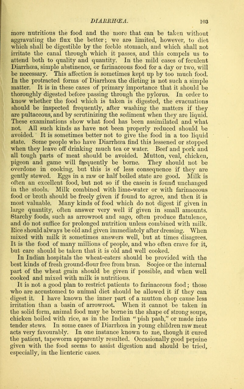 more nutritious the food and the more that can be tahen without aggravating the flux the better; we are limited, however, to diet which shall be digestible by the feeble stomach, and which shall not irritate the canal through which it passes, and this compels us to attend both to quality and quantity. In the mild cases of feculent Diarrhoea, simple abstinence, or farinaceous food for a day or two, will be necessary. This affection is sometimes kept up by too much food. In the protracted forms of Diarrhoea the dieting is not such a simple matter. It is in these cases of primary importance that it should be thoroughly digested before passing through the pylorus. In order to know whether the food which is taken is digested, the evacuations should be inspected frequently, after washing the matters if they are pultaceous, and by scrutinizing the sediment when they are liquid. These examinations show what food has been assimilated and what not. All such kinds as have not been properly reduced should be avoided. ' It is sometimes better not to give the food in a too liquid state. Some people who have Diarrhoea find this lessened or stopped when they leave off drinking much tea or water. Beef and pork and all tough parts of meat should be avoided. Mutton, veal, chicken, pigeon and game will fi^quently be borne. They should not be overdone in cooking, but this is of less consequence if they are gently stewed. Eggs in a raw or half boiled state are good. Milk is often an excellent food, but not so if the casein is found unchanged in the stools. Milk combined with lime-water or with farinaceous food or broth should be freely given if found to agree, and then it is most valuable. Many kinds of food which do not digest if given in large quantity, often answer very well if given in small amounts. Starchy foods, such as arrowroot and sago, often produce flatulence, and do not suffice for prolonged nutrition unless combined with milk. Eice should always be old and given immediately after dressing. When mixed with milk it sometimes answers well, but at times disagrees. It is the food of many millions of people, and who often crave for it, but care should be taken that it is old and well cooked. In Indian hospitals the wheat-eaters should be provided with the best kinds of fresh ground-flour free from bran. Soojee or the internal part of the wheat grain should be given if possible, and when well cooked and mixed with milk is nutritious. It is not a good plan to restrict patients to farinaceous food; those who are accustomed to animal diet should be allowed it if they can digest it. I have known the inner part of a mutton chop cause less irritation than a basin of arrowroot. When it cannot be taken in the solid form, animal food may be borne in the shape of strong soups, chicken boiled with rice, as in the Indian  pish pash, or made into tender stews. In some cases of Diarrhoea in young children raw meat acts very favourably. In one instance known to me, though it cured the patient, tapeworm apparently resulted. Occasionally good pepsine given with the food seems to assist digestion and should be tried^ especially, in the lienteric cases.