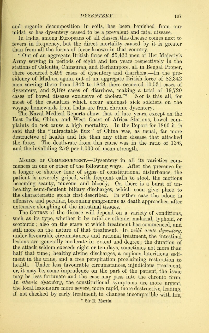 and organic decomposition in soils, lias been banished from our midst, so has dysentery ceased to be a prevalent and fatal disease. In India, among Europeans of all classes, this disease comes next to fevers in frequency, but the direct mortality caused by it is greater than from all the forms of fever known in that country. Out of an aggregate British force of 25,433 men of Her Majesty's Army serving in periods of eight and ten years respectively in the stations of Calcutta, Chinsurah, and Berhampore, all in Bengal Proper, there occurred 8,499 cases of dysentery and diarrhoea.—In the pre- sidency of Madras, again, out of an aggregate British force of 82,342 men serving there from 1842 to 1848, there occurred 10,531 cases of dysentery, and 9,189 cases of diarrhoea, making a total of 19,720 cases of bowel disease exclusive of cholera.* Nor is this all, for most of the casualties which occur amongst sick soldiers on the voyage homewards from India are from chronic dysentery. The Naval Medical Eeports show that of late years, except on the East India, China, and West Coast of Africa Stations, bowel com- plaints do not cause a high mortality. In the Eeport for 1860 it is said that the  intractable flux  of China was, as usual, far more destructive of health and life than any other disease that attacked the force. The death-rate from this cause was in the ratio of 136, and the invaliding 25*9 per 1,000 of mean strength. Modes of Commencement.—Dysentery in all its varieties com- mences in one or other of the following ways. After the presence for a longer or shorter time of signs of constitutional disturbance, the patient is severely griped, with frequent calls to stool, the motions becoming scanty, mucous and bloody. Or, there is a burst of un- healthy semi-feculent biliary discharges, which soon give place to the characteristic stools first described. In either case the odour is offensive and peculiar, becoming gangrenous as death approaches, after extensive sloughing of the intestinal tissues. The CouKSE of the disease will depend on a variety of conditions, such as its type, whether it be mild or sthenic, malarial, typhoid, or scorbutic; also on the stage at which treatment has commenced, and still more on the nature of that treatment. In mild acute dysentery, under favourable circumstances and rational treatment, the intestinal lesions are generally moderate in extent and degree; the duration of the attack seldom exceeds eight or ten days, sometimes not more than half that time; healthy alvine discharges, a copious lateritious sedi- ment in the urine, and a free perspiration proclaiming restoration to health. Under less favourable circumstances, injudicious treatment, or, it may be, some imprudence on the part of the patient, the issue may be less fortunate and the case may pass into the chronic form. In sthenic dysentery, the constitutional symptoms are more urgent, the local lesions are more severe, more rapid, more destructive, leading, if not checked by early tree.tment, to changes incompatible with life^ * Sir R. Martin.