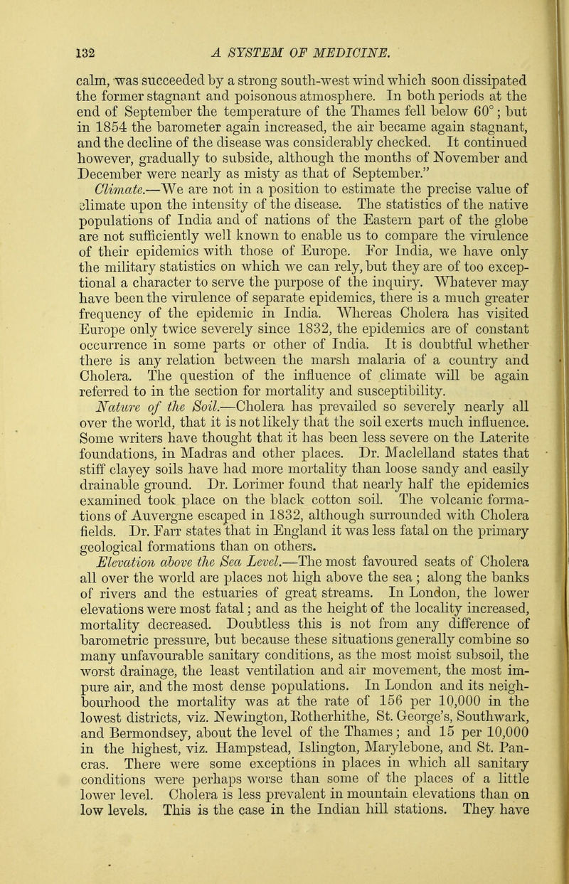 calm, -was succeeded by a strong south-west wind wliicli soon dissipated the former stagnant and poisonous atmosphere. In both periods at the end of September the temperature of the Thames fell below 60°; but in 1854 the barometer again increased, the air became again stagnant, and the decline of the disease was considerably checked. It continued however, gradually to subside, although the months of ISTovember and December were nearly as misty as that of September. Climate.—We are not in a position to estimate the precise value of slimate upon the intensity of the disease. The statistics of the native populations of India and of nations of the Eastern part of the globe are not suf&ciently well known to enable us to compare the virulence of their epidemics with those of Europe. For India, we have only the military statistics on which we can rely, but they are of too excep- tional a character to serve the purpose of the inquiry. Whatever may have been the virulence of separate epidemics, there is a much greater frequency of the epidemic in India. Whereas Cholera has visited Europe only twice severely since 1832, the epidemics are of constant occurrence in some parts or other of India. It is doubtful whether there is any relation between the marsh malaria of a country and Cholera. The question of the influence of climate will be again referred to in the section for mortality and susceptibility. Fature of the Soil.—Cholera has prevailed so severely nearly all over the world, that it is not likely that the soil exerts much influence. Some writers have thought that it has been less severe on the Laterite foundations, in Madras and other places. Dr. Maclelland states that stiff clayey soils have had more mortality than loose sandy and easily drainable ground. Dr. Lorimer found that nearly half the epidemics examined took place on the black cotton soil. The volcanic forma- tions of Auvergne escaped in 1832, although surrounded with Cholera fields. Dr. Farr states that in England it was less fatal on the primary geological formations than on others. Elevation above the Sea Level.—The most favoured seats of Cholera all over the world are places not high above the sea ; along the banks of rivers and the estuaries of great streams. In London, the lower elevations were most fatal; and as the height of the locality increased, mortality decreased. Doubtless this is not from any difference of barometric pressure, but because these situations generally combine so many unfavourable sanitary conditions, as the most moist subsoil, the worst drainage, the least ventilation and air movement, the most im- pure air, and the most dense populations. In London and its neigh- bourhood the mortality was at the rate of 156 per 10,000 in the lowest districts, viz. ISTewington, Eotherhithe, St. George's, Southwark, and Bermondsey, about the level of the Thames; and 15 per 10,000 in the highest, viz. Hampstead, Islington, Marylebone, and St. Pan- eras. There were some exceptions in places in which all sanitary conditions were perhaps worse than some of the places of a little lower level. Cholera is less prevalent in mountain elevations than on low levels. This is the case in the Indian hill stations. They have