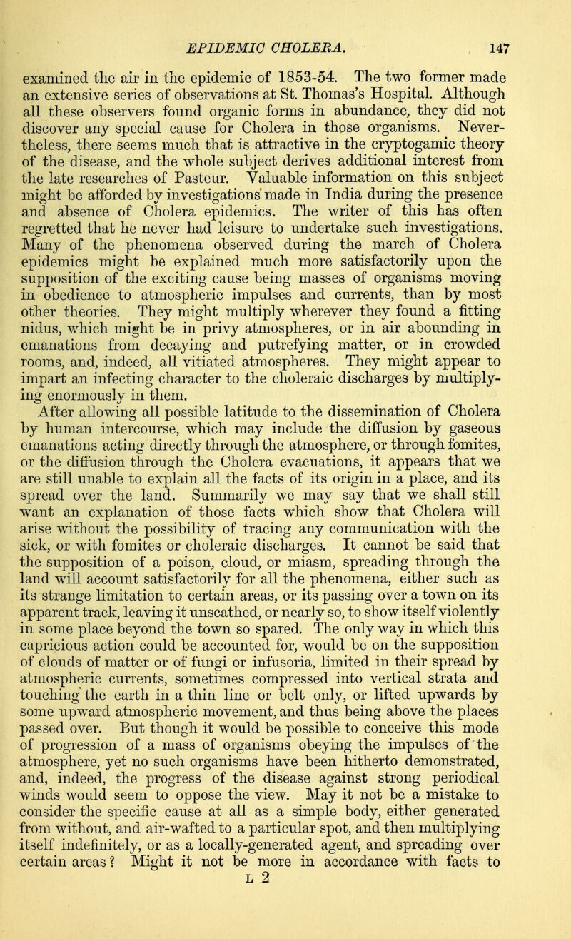 examined the air in the epidemic of 1853-54. The two former made an extensive series of observations at St. Thomas's Hospital. Although all these observers found organic forms in abundance, they did not discover any special cause for Cholera in those organisms. Never- theless, there seems much that is attractive in the cryptogamic theory of the disease, and the whole subject derives additional interest from the late researches of Pasteur. Valuable information on this subject might be afforded by investigations' made in India during the presence and absence of Cholera epidemics. The writer of this has often regretted that he never had leisure to undertake such investigations. Many of the phenomena observed during the march of Cholera epidemics might be explained much more satisfactorily upon the supposition of the exciting cause being masses of organisms moving in obedience to atmospheric impulses and currents, than by most other theories. They might multiply wherever they found a fitting nidus, which might be in privy atmospheres, or in air abounding in. emanations from decaying and putrefying matter, or in crowded rooms, and, indeed, all vitiated atmospheres. They might appear to impart an infecting character to the choleraic discharges by multiply- ing enormously in them. After allowing all possible latitude to the dissemination of Cholera by human intercourse, which may include the diffusion by gaseous emanations acting directly through the atmosphere, or through fomites, or the diffusion through the Cholera evacuations, it appears that we are still unable to explain all the facts of its origin in a place, and its spread over the land. Summarily we may say that we shall still want an explanation of those facts which show that Cholera will arise without the possibility of tracing any communication with the sick, or with fomites or choleraic discharges. It cannot be said that the supposition of a poison, cloud, or miasm, spreading through the land will account satisfactorily for all the phenomena, either such as its strange limitation to certain areas, or its passing over a town on its apparent track, leaving it unscathed, or nearly so, to show itself violently in some place beyond the town so spared. The only way in which this capricious action could be accounted for, would be on the supposition of clouds of matter or of fungi or infusoria, limited in their spread by atmospheric currents, sometimes compressed into vertical strata and touching the earth in a thin line or belt only, or lifted upwards by some upward atmospheric movement, and thus being above the places passed over. But though it would be possible to conceive this mode of progression of a mass of organisms obeying the impulses of the atmosphere, yet no such organisms have been hitherto demonstrated, and, indeed, the progress of the disease against strong periodical winds would seem to oppose the view. May it not be a mistake to consider the specific cause at all as a simple body, either generated from without, and air-wafted to a particular spot, and then multiplying itself indefinitely, or as a locally-generated agent, and spreading over certain areas ? Might it not be more in accordance with facts to L 2