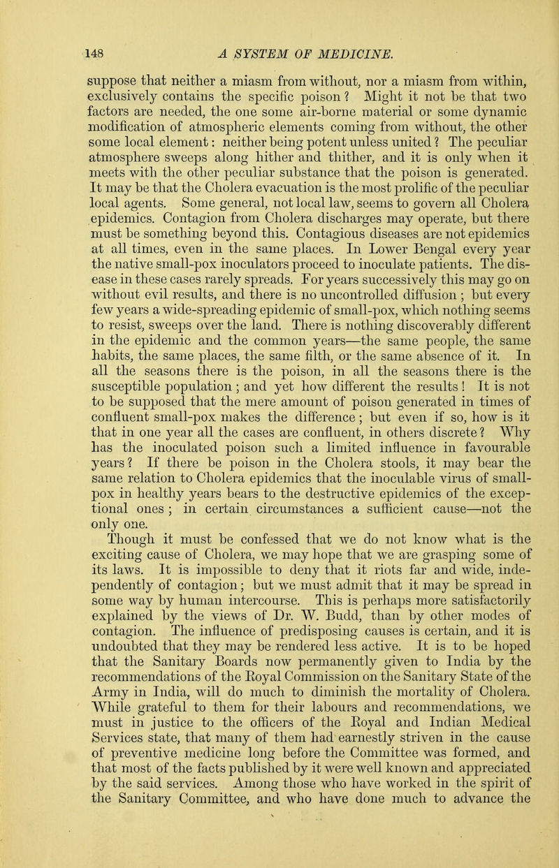 suppose that neither a miasm from without, nor a miasm from within, exclusively contains the specific poison ? Might it not be that two factors are needed, the one some air-borne material or some dynamic modification of atmospheric elements coming from without, the other some local element: neither being potent unless united ? The peculiar atmosphere sweeps along hither and thither, and it is only when it meets with the other peculiar substance that the poison is generated. It may be that the Cholera evacuation is the most prolific of the peculiar local agents. Some general, not local law, seems to govern all Cholera epidemics. Contagion from Cholera discharges may operate, but there must be something beyond this. Contagious diseases are not epidemics at all times, even in the same places. In Lower Bengal every year the native small-pox inoculators proceed to inoculate patients. The dis- ease in these cases rarely spreads. For years successively this may go on without evil results, and there is no uncontrolled diffusion ; but every few years a wide-spreading epidemic of small-pox, which nothing seems to resist, sweeps over the land. There is nothing discoverably different in the epidemic and the common years—the same people, the same habits, the same places, the same filth, or the same absence of it. In all the seasons there is the poison, in all the seasons there is the susceptible population ; and yet how different the results ! It is not to be supposed that the mere amount of poison generated in times of confluent small-pox makes the difference; but even if so, how is it that in one year all the cases are confluent, in others discrete ? Why has the inoculated poison such a limited influence in favourable years? If there be poison in the Cholera stools, it may bear the same relation to Cholera epidemics that the inoculable virus of small- pox in healthy years bears to the destructive epidemics of the excep- tional ones ; in certain circumstances a sufficient cause—not the only one. Though it must be confessed that we do not know what is the exciting cause of Cholera, we may hope that we are grasping some of its laws. It is impossible to deny that it riots far and wide, inde- pendently of contagion; but we must admit that it may be spread in some way by human intercourse. This is perhaps more satisfactorily explained by the views of Dr. W. Budd, than by other modes of contagion. The influence of predisposing causes is certain, and it is undoubted that they may be rendered less active. It is to be hoped that the Sanitary Boards now permanently given to India by the recommendations of the Eoyal Commission on the Sanitary State of the Army in India, will do much to diminish the mortality of Cholera. While grateful to them for their labours and recommendations, we must in justice to the officers of the Eoyal and Indian Medical Services state, that many of them had earnestly striven in the cause of preventive medicine long before the Committee was formed, and that most of the facts published by it were well known and appreciated by the said services. Among those who have worked in the spirit of the Sanitary Committee, and who have done much to advance the