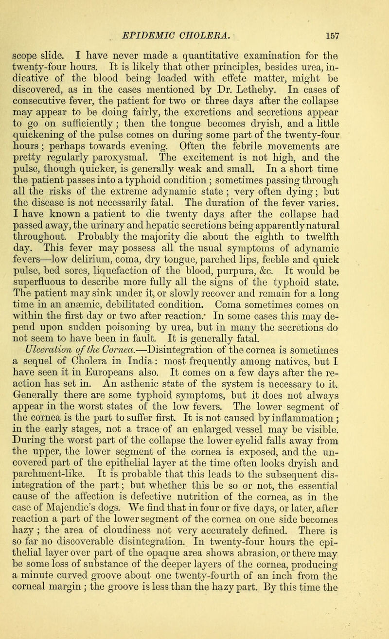 scope slide. I have never made a quantitative examination for tlie twenty-four hours. It is likely that other principles, besides urea, in- dicative of the blood being loaded with effete matter, might be discovered, as in the cases mentioned by Dr. Letheby. In cases of consecutive fever, the patient for two or three days after the collapse may appear to be doing fairly, the excretions and secretions appear to go on sufficiently; then the tongue becomes dryish, and a little quickening of the pulse comes on during some part of the twenty-four hours; perhaps towards evening. Often the febrile movements are pretty regularly paroxysmal. The excitement is not high, and the pulse, though quicker, is generally weak and small. In a short time the patient passes into a typhoid condition; sometimes passing through all the risks of the extreme adynamic state ; very often dying; but the disease is not necessarily fatal. The duration of the fever varies. I have known a patient to die twenty days after the collapse had passed away, the urinary and hepatic secretions being apparently natural throughout. Probably the majority die about the eighth to twelfth day. This fever may possess all the usual symptoms of adynamic fevers—low delirium, coma, dry tongue, parched lips, feeble and quick pulse, bed sores, liquefaction of the blood, purpura, &c. It would be superfluous to describe more fully all the signs of the typhoid state. The patient may sink under it, or slowly recover and remain for a long time in an anaemic, debilitated condition. Coma sometimes comes on within the first day or two after reaction.* In some cases this may de- pend upon sudden poisoning by urea, but in many the secretions do not seem to have been in fault. It is generally fatal. Ulceration of the Cornea.—Disintegration of the cornea is sometimes a sequel of Cholera in India: most frequently among natives, but I have seen it in Europeans also. It comes on a few days after the re- action has set in. An asthenic state of the system is necessary to it. Generally there are some typhoid symptoms, but it does not always appear in the worst states of the low fevers. The lower segment of the cornea is the part to suffer first. It is not caused by inflammation ; in the early stages, not a trace of an enlarged vessel may be visible. During the worst part of the collapse the lower eyelid falls away from the upper, the lower segment of the cornea is exposed, and the un- covered part of the epithelial layer at the time often looks dryish and parchment-like. It is probable that this leads to the subsequent dis- integration of the part; but whether this be so or not, the essential cause of the affection is defective nutrition of the cornea, as in the case of Majendie's dogs. We find that in four or five days, or later, after reaction a part of the lower segment of the cornea on one side becomes hazy; the area of cloudiness not very accurately defined. There is so far no discoverable disintegration. In twenty-four hours the epi- thelial layer over part of the opaque area shows abrasion, or there may be some loss of substance of the deeper layers of the cornea, producing a minute curved groove about one twenty-fourth of an inch from the corneal margin ; the groove is less than the hazy part. By tliis time the