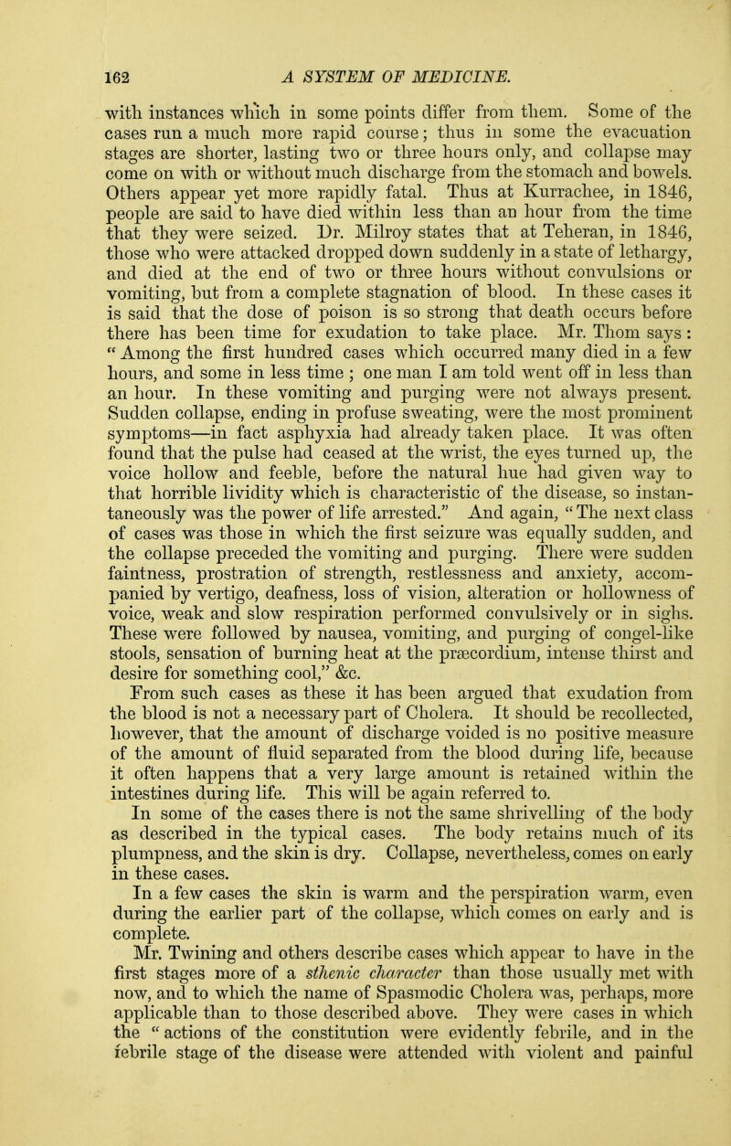 with instances which in some points differ from them. Some of the cases run a much more rapid course; thus in some the evacuation stages are shorter, lasting two or three hours only, and collapse may come on with or without much discharge from the stomach and bowels. Others appear yet more rapidly fatal. Thus at Kurrachee, in 1846, people are said to have died within less than an hour from the time that they were seized. Dr. Milroy states that at Teheran, in 1846, those who were attacked dropped down suddenly in a state of lethargy, and died at the end of two or three hours without convulsions or vomiting, but from a complete stagnation of blood. In these cases it is said that the dose of poison is so strong that death occurs before there has been time for exudation to take place. Mr. Thom says :  Among the first hundred cases which occurred many died in a few hours, and some in less time ; one man I am told went off in less than an hour. In these vomiting and purging were not always present. Sudden collapse, ending in profuse sweating, were the most prominent symptoms—in fact asphyxia had already taken place. It was often found that the pulse had ceased at the w^rist, the eyes turned up, the voice hollow and feeble, before the natural hue had given way to that horrible lividity which is characteristic of the disease, so instan- taneously was the power of life arrested. And again,  The next class of cases was those in which the first seizure was equally sudden, and the collapse preceded the vomiting and purging. There were sudden faintness, prostration of strength, restlessness and anxiety, accom- panied by vertigo, deafness, loss of vision, alteration or hollowness of voice, weak and slow respiration performed convulsively or in sighs. These were followed by nausea, vomiting, and purging of congel-like stools, sensation of burning heat at the praecordium, intense thirst and desire for something cool, &c. From such cases as these it has been argued that exudation from the blood is not a necessary part of Cholera. It should be recollected, however, that the amount of discharge voided is no positive measure of the amount of fluid separated from the blood during life, because it often happens that a very large amount is retained within the intestines during life. This will be again referred to. In some of the cases there is not the same shrivelling of the body as described in the typical cases. The body retains much of its plumpness, and the skin is dry. Collapse, nevertheless, comes on early in these cases. In a few cases the skin is warm and the perspiration warm, even during the earlier part of the collapse, which comes on early and is complete. Mr. Twining and others describe cases which appear to have in the first stages more of a sthenic character than those usually met with now, and to which the name of Spasmodic Cholera was, perhaps, more applicable than to those described above. They were cases in which the  actions of the constitution were evidently febrile, and in the febrile stage of the disease were attended with violent and painful