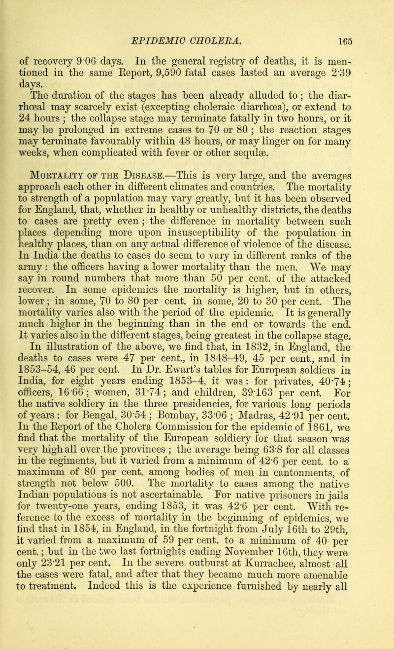 of recovery 9*06 days. In the general registry of deaths, it is men- tioned in the same Eeport, 9,590 fatal cases lasted an average 2-39 days. The duration of the stages has been already alluded to ; the diar- rhoeal may scarcely exist (excepting choleraic diarrhoea), or extend to 24 hours ; the collapse stage may terminate fatally in two hours, or it may be prolonged in extreme cases to 70 or 80 ; the reaction stages may terminate favourably within 48 hours, or may linger on for many weeks, when complicated with fever or other sequlse. Mortality of the Disease.—This is very large, and the averages approach each other in different climates and countries. The mortality to strength of a population may vary greatly, but it has been observed for England, that, whether in healthy or unhealthy districts, the deaths to cases are pretty even ; the difference in mortality between such places depending more upon insusceptibility of the population in healthy places, than on any actual difference of violence of the disease. In India the deaths to cases do seem to vary in different ranks of the army : the officers having a lower mortality than the men. We may say in round numbers that more than 50 per cent, of the attacked recover. In some epidemics the mortality is higher, but in others, lower; in some, 70 to 80 per cent, in some, 20 to 30 per cent. The mortality varies also with the period of the epidemic. It is generally much higher in the beginning than in the end or towards the end. It varies also in the different stages, being greatest in the collapse stage. In illustration of the above, we find that, in 1832, in England, the deaths to cases were 47 per cent., in 1848-49, 45 per cent., and in 1853-54, 46 per cent. In Dr. Ewart's tables for European soldiers in India, for eight years ending 1853-4, it was : for privates, 40-74; officers, 16-66; women, 31-74; and children, 39-163 per cent. For the native soldiery in the three presidencies, for various long periods of years : for Bengal, 30*54 ; Bombay, 33-06 ; Madras, 42*91 per cent. In the Eeport of the Cholera Commission for the epidemic of 1861, we find that the mortality of the European soldiery for that season was very high all over the provinces ; the average being 63-8 for all classes in the regiments, but it varied from a minimum of 42*6 per cent, to a maximum of 80 per cent, among bodies of men in cantonments, of strength not below 500. The mortality to cases among the native Indian populations is not ascertainable. Eor native prisoners in jails for twenty-one years, ending 1853, it was 42-6 per cent. With re- ference to the excess of mortality in the beginning of epidemics, we find that in 1854, in England, in the fortnight from July 16th to 29th, it varied from a maximum of 59 per cent, to a minimum of 40 per cent.; but in the two last fortnights ending November 16th, they were only 23-21 per cent. In the severe outburst at Kurrachee, almost all the cases were fatal, and after that they became much more amenable to treatment. Indeed this is the experience furnished by nearly all