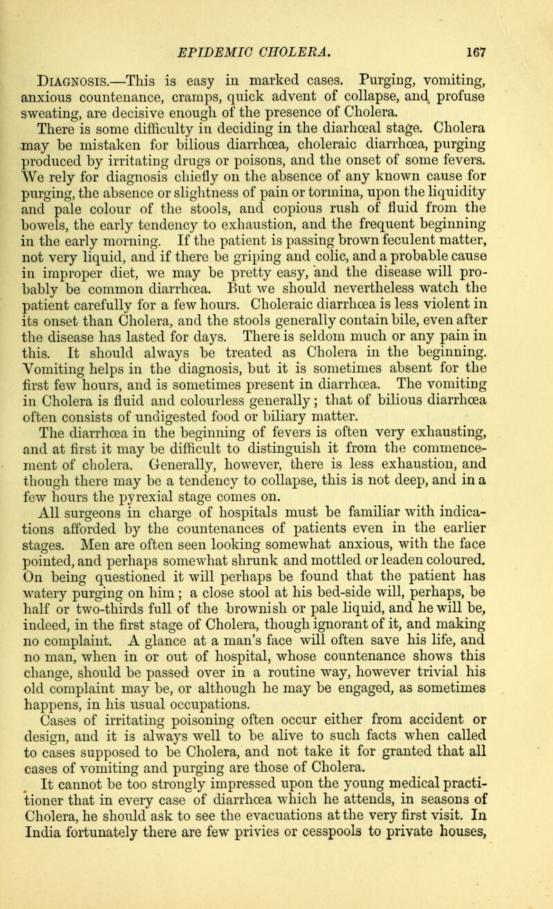 Diagnosis.—This is easy in marked cases. Purging, vomiting, anxious countenance, cramps, quick advent of collapse, and profuse sweating, are decisive enough of the presence of Cholera. There is some difficulty in deciding in the diarhoeal stage. Cholera may be mistaken for bilious diarrhoea, choleraic diarrhoea, purging produced by irritating drugs or poisons, and the onset of some fevers. We rely for diagnosis chiefly on the absence of any known cause for purging, the absence or slightness of pain or tormina, upon the liquidity and pale colour of the stools, and copious rush of fluid from the bowels, the early tendency to exhaustion, and the frequent beginning in the early morning. If the patient is passing brown feculent matter, not very liquid, and if there be griping and colic, and a probable cause in improper diet, we may be pretty easy, and the disease will pro- bably be common diarrhoea. But we should nevertheless watch the patient carefully for a few hours. Choleraic diarrhoea is less violent in its onset than Cholera, and the stools generally contain bile, even after the disease has lasted for days. There is seldom much or any pain in this. It should always be treated as Cholera in the beginning. Vomiting helps in the diagnosis, but it is sometimes absent for the first few hours, and is sometimes present in diarrhoea. The vomiting in Cholera is fluid and colourless generally; that of bilious diarrhoea often consists of undigested food or biliary matter. The diarrhoea in the beginning of fevers is often very exhausting, and at first it may be difficult to distinguish it from the commence- ment of cholera. Generally, however, there is less exhaustion, and though there may be a tendency to collapse, this is not deep, and in a few hours the pyrexial stage comes on. AU surgeons in charge of hospitals must be familiar with indica- tions afforded by the countenances of patients even in the earlier stages. Men are often seen looking somewhat anxious, with the face pointed, and perhaps somewhat shrunk and mottled or leaden coloured. On being questioned it will perhaps be found that the patient has watery purging on him; a close stool at his bed-side will, perhaps, be half or two-thirds full of the brownish or pale liquid, and he will be, indeed, in the first stage of Cholera, though ignorant of it, and making no complaint. A glance at a man's face will often save his life, and no man, when in or out of hospital, whose countenance shows this change, should be passed over in a routine way, however trivial his old complaint may be, or although he may be engaged, as sometimes happens, in his usual occupations. Cases of irritating poisoning often occur either from accident or design, and it is always well to be alive to such facts when called to cases supposed to be Cholera, and not take it for granted that all cases of vomiting and purging are those of Cholera. It cannot be too strongly impressed upon the young medical practi- tioner that in every case of diarrhoea which he attends, in seasons of Cholera, he should ask to see the evacuations at the very first visit. In India fortunately there are few privies or cesspools to private houses,