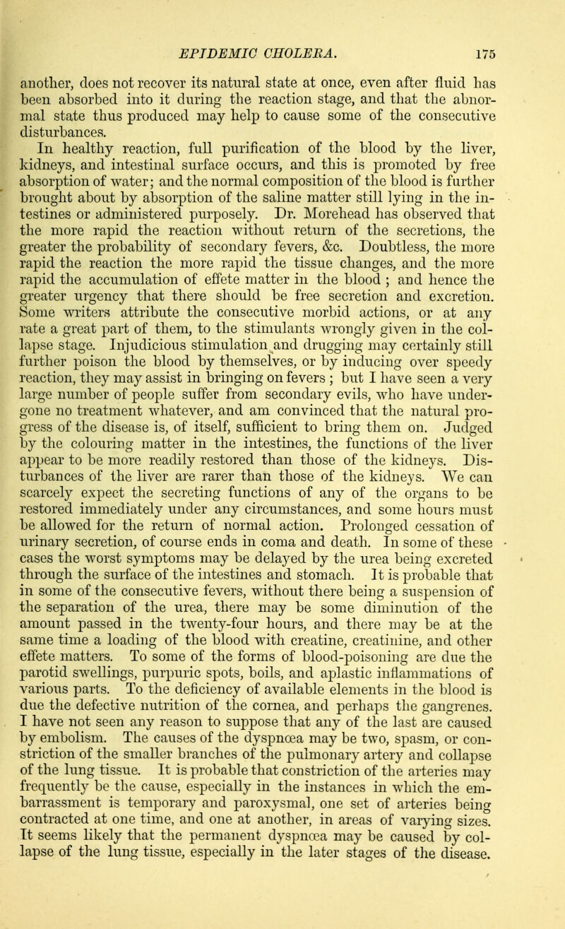 anotlier, does not recover its natural state at once, even after fluid has been absorbed into it during the reaction stage, and that the abnor- mal state thus produced may help to cause some of the consecutive disturbances. In healthy reaction, full purification of the blood by the liver, kidneys, and intestinal surface occurs, and this is promoted by free absorption of water; and the normal composition of the blood is further brought about by absorption of the saline matter still lying in the in- testines or administered purposely. Dr. Morehead has observed that the more rapid the reaction without return of the secretions, the greater the probability of secondary fevers, &c. Doubtless, the more rapid the reaction the more rapid the tissue changes, and the more rapid the accumulation of effete matter in the blood ; and hence the greater urgency that there should be free secretion and excretion. Some writers attribute the consecutive morbid actions, or at any rate a great part of them, to the stimulants wrongly given in the col- lapse stage. Injudicious stimulation and drugging may certainly still further poison the blood by themselves, or by inducing over speedy reaction, they may assist in bringing on fevers ; but I have seen a very large number of people suffer from secondary evils, who have under- gone no treatment whatever, and am convinced that the natural pro- gress of the disease is, of itself, sufficient to bring them on. Judged by the colouring matter in the intestines, the functions of the liver appear to be more readily restored than those of the kidneys. Dis- turbances of the liver are rarer than those of the kidneys. We can scarcely expect the secreting functions of any of the organs to be restored immediately under any circumstances, and some hours must be allowed for the return of normal action. Prolonged cessation of urinary secretion, of course ends in coma and death. In some of these cases the worst symptoms may be delayed by the urea being excreted through the surface of the intestines and stomach. It is probable that in some of the consecutive fevers, without there being a suspension of the separation of the urea, there may be some diminution of the amount passed in the twenty-four hours, and there may be at the same time a loading of the blood with creatine, creatinine, and other effete matters. To some of the forms of blood-poisoning are due the parotid swellings, purpuric spots, boils, and aplastic inflammations of various parts. To the deficiency of available elements in the blood is due the defective nutrition of the cornea, and perhaps the gangrenes. I have not seen any reason to suppose that any of the last are caused by embolism. The causes of the dyspnoea may be two, spasm, or con- striction of the smaller branches of the pulmonary artery and collapse of the lung tissue. It is probable that constriction of the arteries may frequently be the cause, especially in the instances in which the em- barrassment is temporary and paroxysmal, one set of arteries being contracted at one time, and one at another, in areas of varying sizes. It seems likely that the permanent dyspnoea may be caused by col- lapse of the lung tissue, especially in the later stages of the disease.