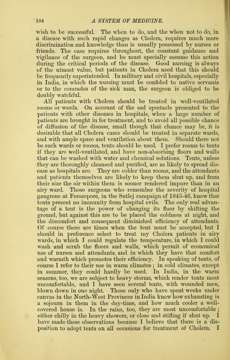 wish to be successful. The when to do, and the when not to do, in a disease with such rapid changes as Cholera, requires much more discrimination and knowledge than is usually possessed by nurses or friends. The case requires throughout, the constant guidance and vigilance of the surgeon, and he must specially assume this action during the critical periods of the disease. Good nursing is always of the utmost value, but patients in Cholera need that this should be frequently superintended. In military and civil hospitals, especially in India, in which the nursing must be confided to native servants or to the comrades of the sick man, the surgeon is obliged to be doubly watchful. All patients with Cholera should be treated in well-ventilated rooms or wards. On account of the sad spectacle presented to the patients with other diseases in hospitals, when a large number of patients are brought in for treatment, and to avoid all possible chance of diffusion of the disease, small though that chance may be, it is desirable that all Cholera cases should be treated in separate wards, and with ample space and ventilation about them. Should there not be such wards or rooms, tents should be used. I prefer rooms to tents if they are well-ventilated, and have non-absorbing floors and walls that can be washed with water and chemical solutions. Tents, unless ■ they are thoroughly cleansed and purified, are as likely to spread dis- ease as hospitals are. They are colder than rooms, and the attendants and patients themselves are likely to keep them shut up, and from their size the air within them is sooner rendered impure than in an airy ward. Those surgeons who remember the severity of hospital gangrene at Ferozepore, in the Sutlej campaign of 1845-46, know that tents present no immunity from hospital evils. The only real advan- tage of a tent is the power of changing its floor by shifting the ground, but against this are to be placed the coldness at night, and the discomfort and consequent diminished efiiciency of attendants. Of course there are times when the tent must be accepted, but I should in preference select to treat my Cholera patients in airy wards, in which I could regulate the temperature, in which I could wash and scrub the floors and walls, which permit of economical use of nurses and attendants, and in which they have that comfort and warmth which promotes their efficiency. In speaking of tents, of course I refer to their use in warm climates ; in cold climates, except in summer, they could hardly be used. In India, in the warm seasons, too, we are subject to heavy storms, which render tents most uncomfortable, and I have seen several tents, with wounded men, blown down in one night. Those only who have spent weeks under canvas in the North-West Provinces in India know how exhausting is a sojourn in them in the day-time, and how much cooler a well- covered house is. In the rains, too, they are most uncomfortable ; either chilly in the heavy showers, or close and stifling if shut up. I have made these observations because I believe that there is a dis- position to adopt tents on all occasions for treatment of Cholera. I