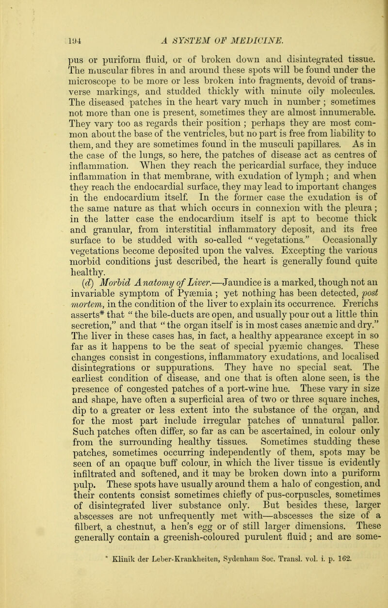 pus or puriform fluid, or of broken down and disintegrated tissue. The muscular fibres in and around these spots will be found under the microscope to be more or less broken into fragments, devoid of trans- verse markings, and studded thickly with minute oily molecules. The diseased patches in the heart vary much in number ; sometimes not more than one is present, sometimes they are almost innumerable. They vary too as regards their position ; perhaps they are most com- mon about the base of the ventricles, but no part is free from liability to them, and they are sometimes found in the musculi papillares. As in the case of the lungs, so here, the patches of disease act as centres of inflammation. When they reach the pericardial surface, they induce inflammation in that membrane, with exudation of lymph; and when they reach the endocardial surface, they may lead to important changes in the endocardium itself. In the former case tlie exudation is of the same nature as that which occurs in connexion with the pleura; in the latter case the endocardium itself is apt to become thick and granular, from interstitial inflammatory deposit, and its free surface to be studded with so-called vegetations. Occasionally vegetations become deposited upon the valves. Excepting the various morbid conditions just described, the heart is generally found quite healthy. (d) Morbid Anatomy of Liver.—Jaundice is a marked, though not an invariable symptom of Pyaemia ; yet nothing has been detected, post mortem, in the condition of the liver to explain its occurrence. Trerichs asserts* that  the bile-ducts are open, and usually pour out a little thin secretion, and that  the organ itself is in most cases a.n9emic and dry. The liver in these cases has, in fact, a healthy appearance except in so far as it happens to be the seat of special pysemic changes. These changes consist in congestions, inflammatory exudations, and localised disintegrations or suppurations. They have no special seat. The earliest condition of disease, and one that is often alone seen, is the presence of congested patches of a port-wine hue. These vary in size and shape, have often a superficial area of two or three square inches, dip to a greater or less extent into the substance of the organ, and for the most part include irregular patches of unnatural pallor. Such patches often differ, so far as can be ascertained, in colour only from the surrounding healthy tissues. Sometimes studding these patches, sometimes occurring independently of them, spots may be seen of an opaque buff colour, in which the liver tissue is evidently infiltrated and softened, and it may be broken down into a puriform pulp. These spots have usually around them a halo of congestion, and their contents consist sometimes chiefly of pus-corpuscles, sometimes of disintegrated liver substance only. But besides these, larger abscesses are not unfrequently met with—abscesses the size of a filbert, a chestnut, a hen's egg or of still larger dimensions. These generally contain a greenish-coloured purulent fluid; and are some- * Kliiiik der Leber-Kraiiklieiten, Sydenham Soc. Transl. vol, i. p. 162.
