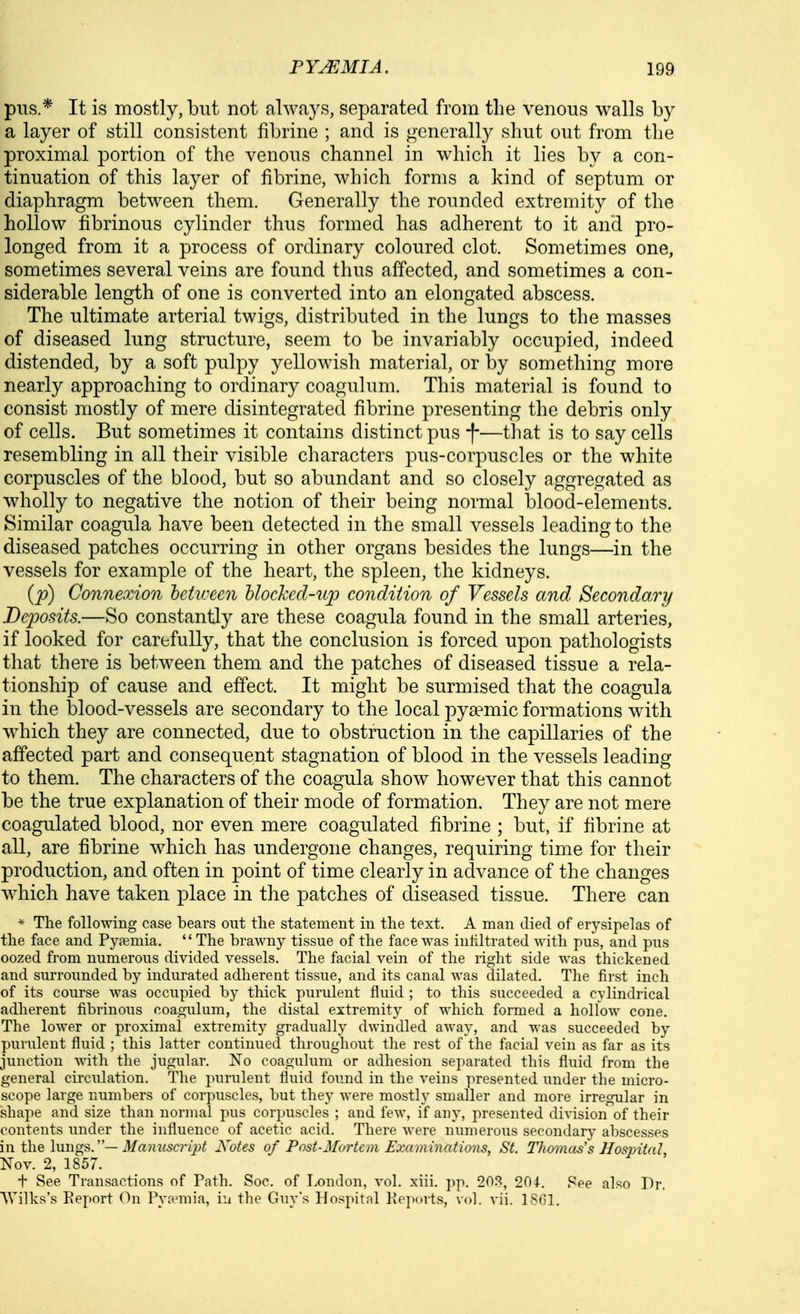 pus.* It is mostly, but not always, separated from the venous walls by a layer of still consistent fibrine ; and is generally shut out from the proximal portion of the venous channel in which it lies by a con- tinuation of this layer of fibrine, which forms a kind of septum or diaphragm between them. Generally the rounded extremity of the hollow fibrinous cylinder thus formed has adherent to it and pro- longed from it a process of ordinary coloured clot. Sometimes one, sometimes several veins are found thus affected, and sometimes a con- siderable length of one is converted into an elongated abscess. The ultimate arterial twigs, distributed in the lungs to the masses of diseased lung structure, seem to be invariably occupied, indeed distended, by a soft pulpy yellowish material, or by something more nearly approaching to ordinary coagulum. This material is found to consist mostly of mere disintegrated fibrine presenting the debris only of cells. But sometimes it contains distinct pus f—that is to say cells resembling in all their visible characters pus-corpuscles or the white corpuscles of the blood, but so abundant and so closely aggregated as wholly to negative the notion of their being normal blood-elements. Similar coagula have been detected in the small vessels leading to the diseased patches occurring in other organs besides the lungs—in the vessels for example of the heart, the spleen, the kidneys. (p) Connexion between hlocked-np condition of Vessels and Secondary Deposits.—So constantly are these coagula found in the small arteries, if looked for carefully, that the conclusion is forced upon pathologists that there is between them and the patches of diseased tissue a rela- tionship of cause and effect. It might be surmised that the coagula in the blood-vessels are secondary to the local pya?mic formations with which they are connected, due to obstruction in the capillaries of the affected part and consequent stagnation of blood in the vessels leading to them. The characters of the coagula show however that this cannot be the true explanation of their mode of formation. They are not mere coagulated blood, nor even mere coagulated fibrine ; but, if fibrine at all, are fibrine which has undergone changes, requiring time for their production, and often in point of time clearly in advance of the changes which have taken place in the patches of diseased tissue. There can * The following case bears out tlie statement in the text. A man died of erysipelas of the face and Pyemia.  The brawny tissue of the face Avas infiltrated with pus, and pus oozed from numerous divided vessels. The facial vein of the right side was thickened and surrounded by indiu'ated adherent tissue, and its canal was dilated. The first inch of its course was occupied by thick purulent fluid ; to this succeeded a cylindrical adherent fibrinous coagulum, the distal extremity of which formed a hollow cone. The lower or proximal extremity gradually dwindled away, and was succeeded by purulent fluid ; this latter continued throughout the rest of the facial vein as far as its junction with the jugular. No coagulum or adhesion separated this fluid from the general circulation. The purulent fluid found in the veins presented under the micro- scope large numbers of corpuscles, but they were mostly smaller and more irregular in shape and size than normal pus corpuscles ; and few, if any, presented division of their contents under the influence of acetic acid. There were numerous secondary abscesses in the \\mg^.'—Manuscript Notes of Pnst-Mortem Examinatims, St. Tlwmass Hospital, Nov. 2, 1857. + See Transactions of Path. Soc. of London, vol. xiii. pp. 20.'^, 201. 8ee also Dr. Wilks's Eeport On Pyaania, iu the Guy's Hospital Keports, vol. vii. 1801.
