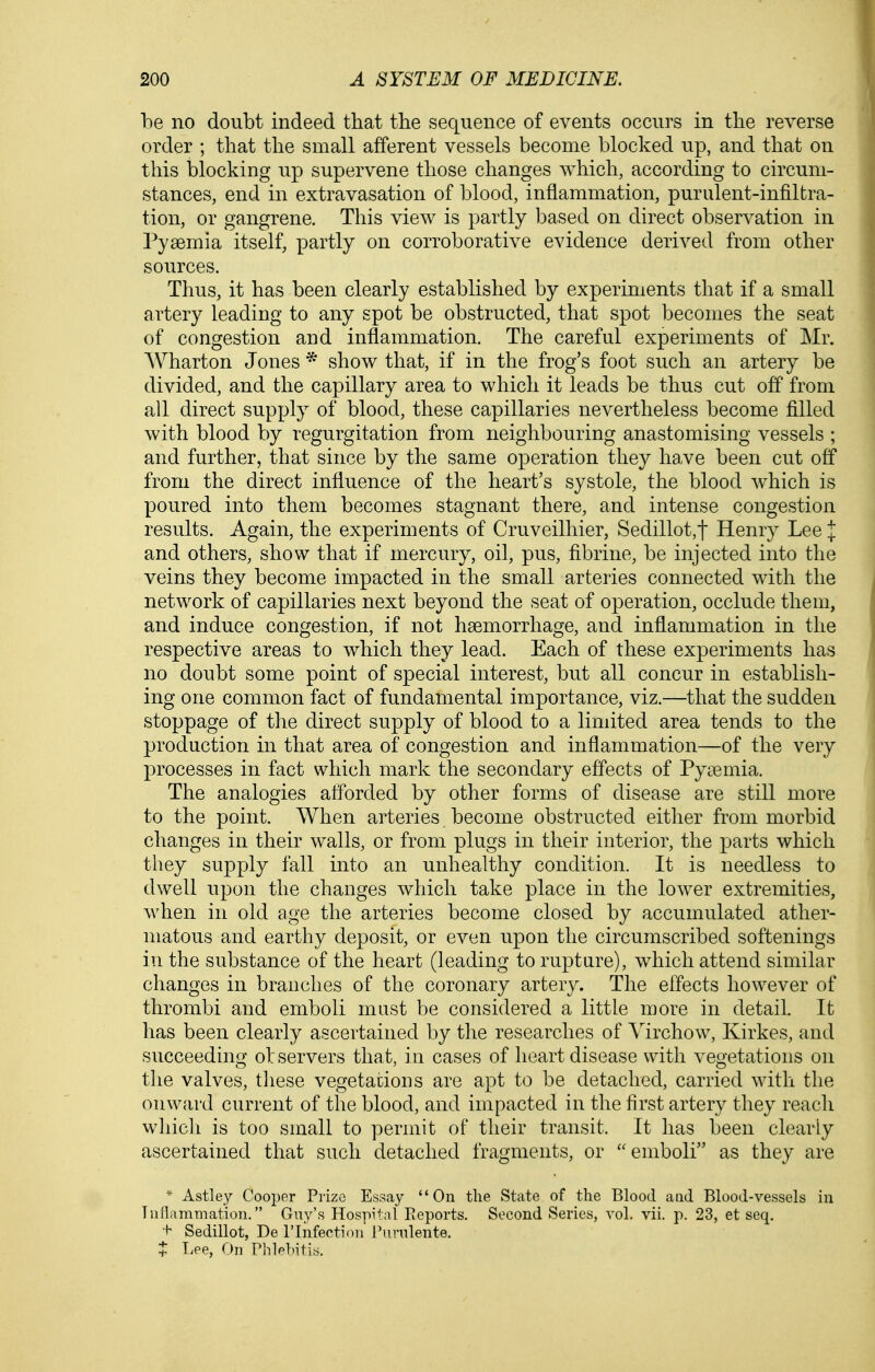 be no doubt indeed that the sequence of events occurs in the reverse order ; that the small afferent vessels become blocked up, and that on this blocking up supervene those changes which, according to circum- stances, end in extravasation of blood, inflammation, purulent-infiltra- tion, or gangrene. This view is partly based on direct observation in Pyaemia itself, partly on corroborative evidence derived from other sources. Thus, it has been clearly established by experiments that if a small artery leading to any spot be obstructed, that spot becomes the seat of congestion and inflammation. The careful experiments of Mr. Wharton Jones * show that, if in the frog's foot such an artery be divided, and the capillary area to which it leads be thus cut off from all direct supply of blood, these capillaries nevertheless become filled with blood by regurgitation from neighbouring anastomising vessels ; and further, that since by the same operation they have been cut off from the direct influence of the heart's systole, the blood which is poured into them becomes stagnant there, and intense congestion results. Again, the experiments of Cruveilhier, Sedillot,t Henry Lee I and others, show that if mercury, oil, pus, fibrine, be injected into the veins they become impacted in the small arteries connected with the network of capillaries next beyond the seat of operation, occlude them, and induce congestion, if not haemorrhage, and inflammation in the respective areas to which they lead. Each of these experiments has no doubt some point of special interest, but all concur in establish- ing one common fact of fundamental importance, viz.—that the sudden stoppage of the direct supply of blood to a lindted area tends to the production in that area of congestion and inflammation—of the very processes in fact which mark the secondary effects of Pyaemia. The analogies afforded by other forms of disease are still more to the point. When arteries become obstructed either from morbid changes in their walls, or from plugs in their interior, the parts which they supply fall into an unhealthy condition. It is needless to dwell upon the changes which take place in the lower extremities, when in old age the arteries become closed by accumulated ather- matous and earthy deposit, or even upon the circumscribed softenings in the substance of the heart (leading to ruptare), which attend similar changes in branches of the coronary artery. The effects however of thrombi and emboli must be considered a little more in detail. It has been clearly ascertained by the researches of Virchow, Kirkes, and succeeding observers that, in cases of heart disease with vegetations on the valves, tliese vegetacions are apt to be detached, carried with the onward current of the blood, and impacted in the first artery they reacli which is too small to permit of their transit. It has been clearly ascertained that such detached fragments, or emboli as they are * Astley Cooper Prize Essay On the State of the Blood and Blood-vessels in Tuflammation. Guy's Hospital Eeports. Second Series, vol. vii. p. 23, et seq, + Sedillot, De I'lnfeotion Ptinilente. hee, On Phlp])itis.