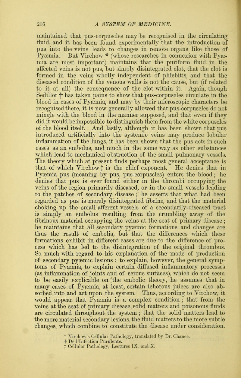 maintained that pus-corpuscles may be recognised in tlie circulating fluid, and it has been found experimentally that the introduction of pus into the veins leads to changes in remote organs like those of Pysemia. But Virchow * (whose researches in connexion with Pyae- mia are most important) maintains that the puriform fluid in the affected veins is not pus, but simply disintegrated clot, that the clot is formed in the veins wholly independent of phlebitis, and that the diseased condition of the venous walls is not the cause, but (if related to it at all) the consequence of the clot within it. Again, though Sedillot -|- has taken pains to show that pus-corpuscles circulate in the blood in cases of Pyaemia, and may by their microscopic characters be recognised there, it is now generally allowed that pus-corpuscles do not mingle with the blood in the manner supposed, and that even if they did it would be impossible to distinguish them from the white corpuscles of the blood itself. And lastly, although it has been shown that pus introduced artificially into the systemic veins may produce lobular inflammation of the lungs, it has been shown that the pus acts in such cases as an embolus, and much in the same way as other substances which lead to mechanical obstruction of the small pulmonary vessels. The theory which at present finds perhaps most general acceptance is that of which YirchowJ is the chief exponent. He denies that in Pyaemia pus (meaning by pus, pus-corpuscles) enters the blood; he denies that pus is ever found either in the thrombi occupying the veins of the region primarily diseased, or in the small vessels leading to the patches of secondary disease ; he asserts that what had been regarded as pus is merely disintegrated fibrine, and that the material choking up the small afferent vessels of a secondarily-diseased tract is simply an embolus resulting from the crumbling away of the fibrinous material occupying the veins at the seat of primary disease ; he maintains that all secondary pyaemic formations and changes ai^ thus the result of embolia, but that the differences which these formations exhibit in different cases are due to the difference of pro- cess which has led to the disintegration of the original thrombus. So much with regard to his explanation of the mode of production of secondary pyaemic lesions : to explain, however, the general symp- toms of Pyaemia, to explain certain diffused inflammatory processes (as inflammation of joints and of serous surfaces), which do not seem to be easily explicable on 'the embolic theory, he assumes that in many cases of Pyaemia, at least, certain ichorous juices are also ab- sorbed into and act upon the system. Thus, according to Virchow, it would appear that Pyaemia is a complex condition ; that from tlie veins at the seat of primary disease, solid matters and poisonous fluids are circulated throughout the system ; that the solid matters lead to the more material secondary lesions, the fluid matters to the more subtle changes, which combine to constitute the disease under consideration. ' Vircliow's Cellular Piilliology, translated l)}' Dr. Cliaiice. t De riiifection Puruleiite. t Cellular Pathology, Lectures IX. and X.