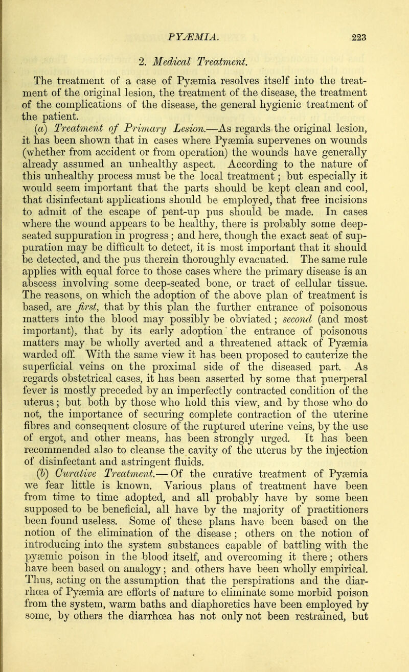 2. Medical Treatment. The treatment of a case of Pysemia resolves itself into tlie treat- ment of the original lesion, the treatment of the disease, the treatment of the complications of the disease, the general hygienic treatment of the patient. (a) Treatment of Primary Lesion.—As regards the original lesion, it has been shown that in cases where Pyaemia supervenes on wounds (whether from accident or from operation) the wounds have generally already assumed an unhealthy aspect. According to the nature of this unhealthy ]Drocess must be the local treatment; but especially it would seem important that the parts should be kept clean and cool, that disinfectant applications should be employed, that free incisions to admit of the escape of pent-up pus should be made. In cases where the wound appears to be healthy, there is probably some deep- seated suppuration in progress ; and here, though the exact seat of sup- puration may be difficult to detect, it is most important that it should be detected, and the pus therein thoroughly evacuated. The same rule applies with equal force to those cases where the primary disease is an abscess involving some deep-seated bone, or tract of cellular tissue. The reasons, on which the adoption of the above plan of treatment is based, are first, that by this plan the further entrance of poisonous matters into the blood may possibly be obviated; second (and most important), that by its early adoption the entrance of poisonous matters may be wholly averted and a threatened attack of Pyaemia warded off. With the same view it has been proposed to cauterize the superficial veins on the proximal side of the diseased part. As regards obstetrical cases, it has been asserted by some that puerperal fever is mostly preceded by an imperfectly contracted condition of the uterus; but both by those who hold this view, and by those who do not, the importance of securing complete contraction of the uterine fibres and consequent closure of the ruptured uterine veins, by the use of ergot, and other means, has been strongly urged. Tt has been recommended also to cleanse the cavity of the uterus by the injection of disinfectant and astringent fluids. (&) Curative Treatment.— Of the curative treatment of Pysemia we fear little is known. Various plans of treatment have been from time to time adopted, and all probably have by some been supposed to be beneficial, all have by the majority of practitioners been found useless. Some of these plans have been based on the notion of the elimination of the disease; others on the notion of introducing into the system substances capable of battling with the pysemic poison in the blood itself, and overcoming it there; others have been based on analogy; and others have been wholly empirical. Thus, acting on the assumption that the perspirations and the diar- rhoea of Pyaemia are efforts of nature to eliminate some morbid poison from the system, warm baths and diaphoretics have been employed by some, by others the diarrhoea has not only not been restrained, but