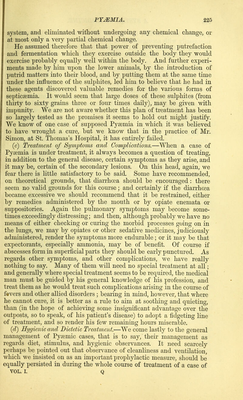 system, and eliminated witTiout undergoing any chemical change, or at most only a very partial chemical change. He assumed therefore that that power of preventing putrefaction and fermentation which they exercise outside the body they would exercise probably equally well within the body. And further experi- ments made by him upon the lower animals, by the introduction of putrid matters into their blood, and by putting them at the same time imder the influence of the sulphites, led him to believe that he had in these agents discovered valuable remedies for the various forms of septicaemia. It would seem that large doses of these sulphites (from thirty to sixty grains three or four times daily), may be given with impunity. We are not aware whether this plan of treatment has been so largely tested as the promises it seems to hold out might justify. We know of one case of supposed Pysemia in which it was believed to have wrought a cure, but we know that in the practice of Mr. Simon, at St. Thomas's Hospital, it has entirely failed. (c) Treatment of Symptoms and Complications.—When a case of Pyaemia is under treatment, it always becomes a question of treating, in addition to the general disease, certain symptoms as they arise, and it may be, certain of the secondary lesions. On this head, again, we fear there is little satisfactory to be said. Some have recommended, on theoretical grounds, that diarrhoea should be encouraged : there seem no valid grounds for this course; and certainly if the diarrhoea became excessive we should recommend that it be restrained, either by remedies administered by the mouth or by opiate enemata or suppositories. Again the pulmonary symptoms may become some- times exceedingly distressing; and then, although probably we have no means of either checking or curing the morbid processes going on in the lungs, we may by opiates or other sedative medicines, judiciously administered, render the symptoms more endurable ; or it may be that expectorants, especially ammonia, may be of benefit. Of course if abscesses form in superficial parts they should be early punctured. As regards other symptoms, and other complications, we have really nothing to say. Many of them will need no special treatment at all; and generally where special treatment seems to be required, the medical man must be guided by his general knowledge of his profession, and treat them as he would treat such complications arising in the course of fevers and other allied disorders ; bearing in mind, however, that where he cannot cure, it is better as a rule to aim at soothing and quieting, than (in the hope of achieving some insignificant advantage over the outposts, so to speak, of his patient's disease) to adopt a fidgeting line of treatment, and so render his few remaining hours miserable. (d) Hygienic and Dietetic Treatment.—We come lastly to the general management of Pysemic cases, that is to say, their management as regards diet, stimulus, and hygienic observances. It need scarcely perhaps be pointed out that observance of cleanliness and ventilation, which we insisted on as an important prophylactic measure, should be equally persisted in during the w^hole course of treatment of a case of VOL. I. Q