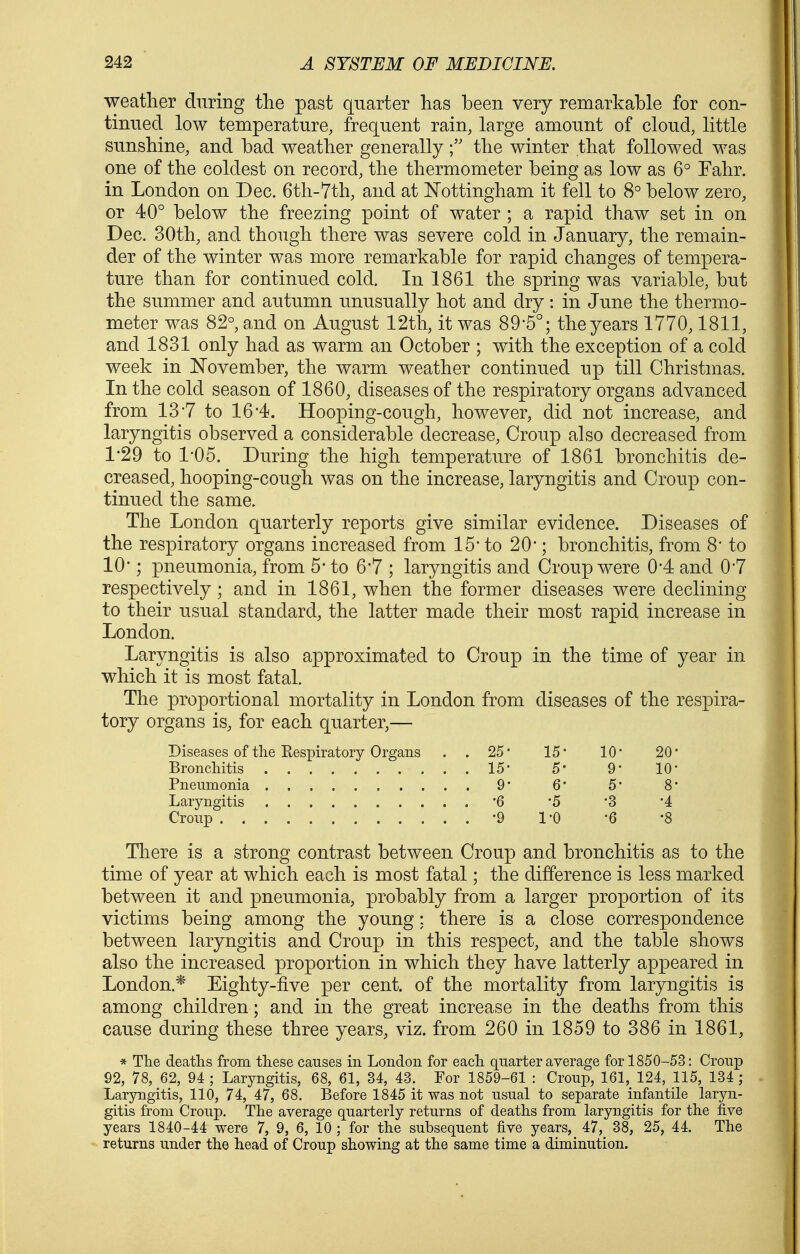 weather during the past quarter has been very remarkable for con- tinued low temperature, frequent rain, large amount of cloud; little sunshine, and bad weather generallythe winter that followed was one of the coldest on record, the thermometer being as low as 6° Fahr. in London on Dec. 6th-7th, and at ISTottingham it fell to 8° below zero, or 40° below the freezing point of water ; a rapid thaw set in on Dec. 30th, and though there was severe cold in January, the remain- der of the winter was more remarkable for rapid changes of tempera- ture than for continued cold. In 1861 the spring was variable, but the summer and autumn unusually hot and dry: in June the thermo- meter was 82°, and on August 12th, it was 89*5°; the years 1770,1811, and 1831 only had as warm an October ; with the exception of a cold week in November, the warm weather continued up till Christmas. In the cold season of 1860, diseases of the respiratory organs advanced from 137 to 16-4. Hooping-cough, however, did not increase, and laryngitis observed a considerable decrease. Croup also decreased from 1'29 to 1-05. During the high temperature of 1861 bronchitis de- creased, hooping-cough was on the increase, laryngitis and Croup con- tinued the same. The London quarterly reports give similar evidence. Diseases of the respiratory organs increased from 15* to 20*; bronchitis, from 8' to 10-; pneumonia, from 5* to 6*7 ; laryngitis and Croup were 0*4 and 0-7 respectively ; and in 1861, when the former diseases were declining to their usual standard, the latter made their most rapid increase in London. Laryngitis is also approximated to Croup in the time of year in which it is most fatal. The proportional mortality in London from diseases of the respira- tory organs is, for each quarter,— Diseases of the Eespiratory Organs . . 25* 15* 10* 20' Broncliitis 15* 5' 9* 10* Pneumonia 9* 6* 5* 8* Laryngitis 6 '5 '3 '4 Cronp -9 I'O '6 '8 There is a strong contrast between Croup and bronchitis as to the time of year at which each is most fatal; the difference is less marked between it and pneumonia, probably from a larger proportion of its victims being among the young; there is a close correspondence between laryngitis and Croup in this respect, and the table shows also the increased proportion in which they have latterly appeared in London.* Eighty-five per cent, of the mortality from laryngitis is among children ; and in the great increase in the deaths from this cause during these three years, viz. from 260 in 1859 to 386 in 1861, * The deaths from these causes in London for each quarter average for 1850-53: Croup 92, 78, 62, 94 ; Laryngitis, 68, 61, 34, 43. For 1859-61 : Croup, 161, 124, 115, 134 ; Laryngitis, 110, 74, 47, 68. Before 1845 it was not usual to separate infantile laryn- gitis from Croup. The average quarterly returns of deaths from laryngitis for the five years 1840-44 were 7, 9, 6, 10 ; for the subsequent five years, 47, 38, 25, 44. The returns under the head of Croup showing at the same time a diminution.
