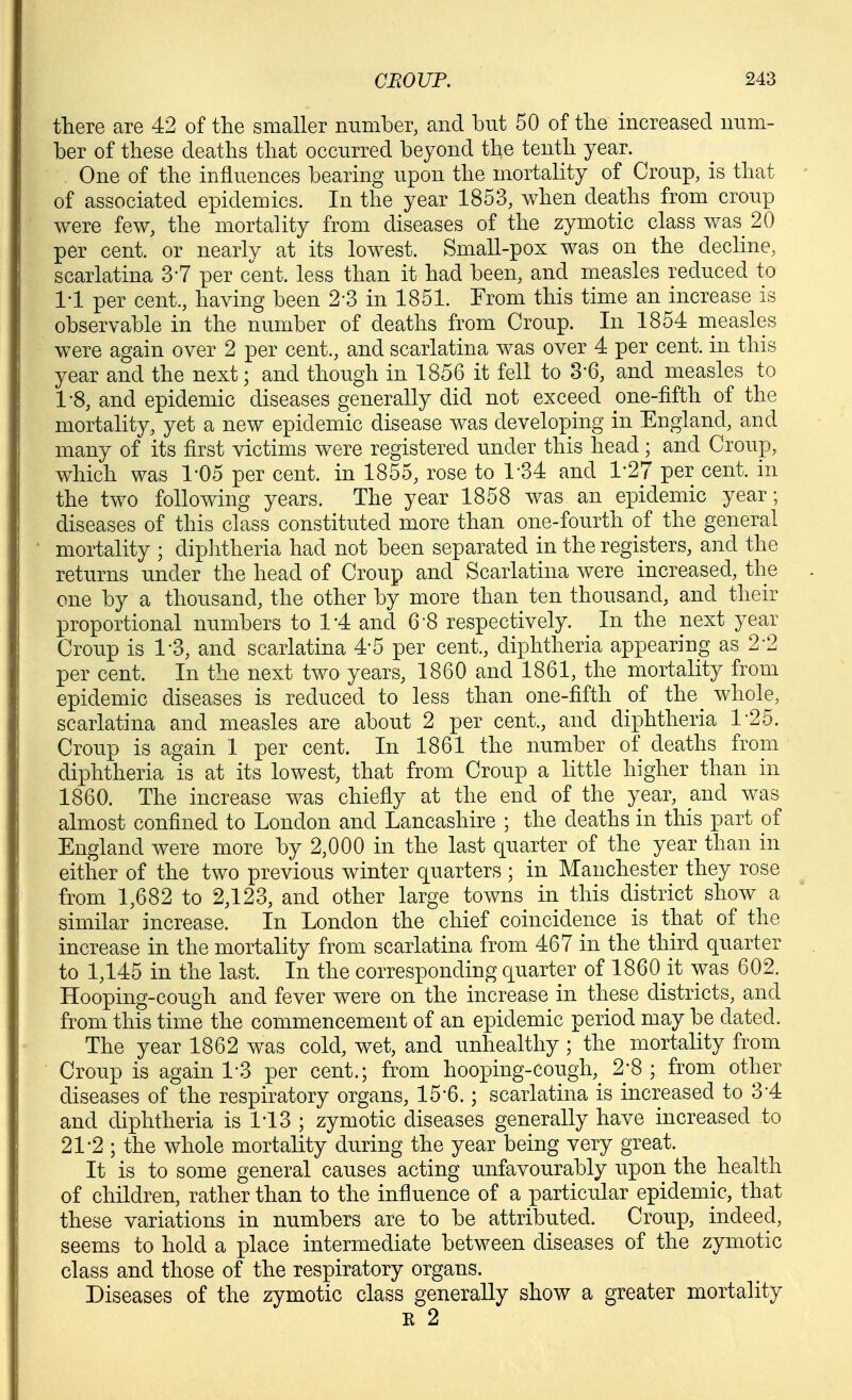 there are 42 of the smaller number, and but 50 of the increased num- ber of these deaths that occurred beyond the tenth year. One of the influences bearing upon the mortality of Croup, is that of associated epidemics. In the year 1853, when deaths from croup were few, the mortality from diseases of the zymotic class was 20 per cent, or nearly at its lowest. Small-pox was on the decline, scarlatina 3-7 per cent, less than it had been, and measles reduced to 1-1 per cent., having been 2*3 in 1851. From this time an increase is observable in the number of deaths from Croup. In 1854 rneasles were again over 2 per cent., and scarlatina was over 4 per cent, in this year and the next; and though in 1856 it fell to 3-6, and measles to 1-8, and epidemic diseases generally did not exceed one-fifth of the mortality, yet a new epidemic disease was developing in England, and many of its first victims were registered under this head; and Croup, which was 1*05 per cent, in 1855, rose to 1-34 and 1-27 per cent, in the two following years. The year 1858 was an epidemic year; diseases of this class constituted more than one-fourth of the general mortality ; diphtheria had not been separated in the registers, and the returns under the head of Croup and Scarlatina were increased, the one by a thousand, the other by more than ten thousand, and their proportional numbers to 1*4 and 6-8 respectively. In the next year Croup is 1-3, and scarlatina 4'5 per cent., diphtheria appearing as 2-2 per cent. In the next two years, 1860 and 1861, the mortality from epidemic diseases is reduced to less than one-fifth of the^ whole, scarlatina and measles are about 2 per cent., and diphtheria 1-25. Croup is again 1 per cent. In 1861 the number of deaths from diphtheria is at its lowest, that from Croup a little higher than in 1860. The increase was chiefly at the end of the year, and was almost confined to London and Lancashire ; the deaths in this part of England were more by 2,000 in the last quarter of the year than in either of the two previous winter quarters ; in Manchester they rose from 1,682 to 2,123, and other large towns in this district show a similar increase. In London the chief coincidence is that of the increase in the mortality from scarlatina from 467 in the third quarter to 1,145 in the last. In the corresponding quarter of 1860 it was 602. Hooping-cough and fever were on the increase in these districts, and from this time the commencement of an epidemic period may be dated. The year 1862 was cold, wet, and unhealthy ; the mortality from Croup is again 1-3 per cent.; from hooping-cough,^ 2-8 ; from other diseases of the respiratory organs, 15*6.; scarlatina is increased to 3*4 and diphtheria is IT3 ; zymotic diseases generally have increased to 21-2 ; the whole mortality during the year being very great. It is to some general causes acting unfavourably upon the health of children, rather than to the influence of a particular epidemic, that these variations in numbers are to be attributed. Croup, indeed, seems to hold a place intermediate between diseases of the zymotic class and those of the respiratory organs. Diseases of the zymotic class generally show a greater mortality E 2