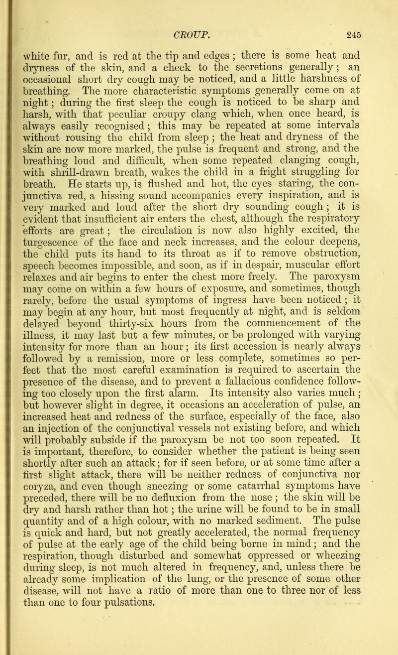 white fur, and is red at the tip and edges ; there is some heat and dryness of the skin, and a check to the secretions generally; an occasional short dry cough may be noticed, and a little harshness of breathing. The more characteristic symptoms generally come on at night; during the first sleep the cough is noticed to he sharp and harsh, with that peculiar croupy clang which, when once heard, is always easily recognised; this may be repeated at some intervals without rousing the child from sleep ; the heat and dryness of the skin are now more marked, the pulse is frequent and strong, and the breathing loud and difficult, w^hen some repeated clanging cough, with shrill-drawn breath, wakes the child in a fright struggling for breath. He starts up, is flushed and hot, the eyes staring, the con- junctiva red, a hissing sound accompanies every inspiration, and is very marked and loud after the short dry sounding cough ; it is evident that insufficient air enters the chest, although the respiratory efforts are great; the circulation is now also highly excited, the turgescence of the face and neck increases, and the colour deepens, the child puts its hand to its throat as if to remove obstruction, speech becomes impossible, and soon, as if in despair, muscular effort relaxes and air begins to enter the chest more freely. The paroxysm may come on within a few hours of exposure, and sometimes, though rarely, before the usual symptoms of ingress have been noticed ; it may begin at any hour, but most frequently at night, and is seldom delayed beyond thirty-six hours from the commencement of the illness, it may last but a few minutes, or be prolonged with varying intensity for more than an hour; its first accession is nearly always followed by a remission, more or less complete, sometimes so per- fect that the most careful examination is required to ascertain the presence of the disease, and to prevent a fallacious confidence follow- ing too closely upon the first alarm. Its intensity also varies much ; but however slight in degree, it occasions an acceleration of pulse, an increased heat and redness of the surface, especially of the face, also an injection of the conjunctival vessels not existing before, and which will probably subside if the paroxysm be not too soon repeated. It is important, therefore, to consider whether the patient is being seen shortly after such an attack; for if seen before, or at some time after a first slight attack, there will be neither redness of conjunctiva nor coryza, and even though sneezing or some catarrhal symptoms have preceded, there will be no defluxion from the nose ; the skin will be dry and harsh rather than hot; the urine will be found to be in small quantity and of a high colour, with no marked sediment. The pulse is quick and hard, but not greatly accelerated, the normal frequency of pulse at the early age of the child being borne in mind; and the respiration, though disturbed and somewhat oppressed or wheezing during sleep, is not much altered in frequency, and, unless there be already some implication of the lung, or the presence of some other disease, will not have a ratio of more than one to three nor of less than one to four pulsations.